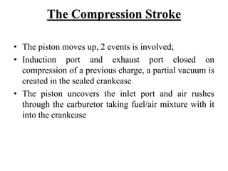 The Compression Stroke

• The piston moves up, 2 events is involved;
• Induction port and exhaust port closed on
  compression of a previous charge, a partial vacuum is
  created in the sealed crankcase
• The piston uncovers the inlet port and air rushes
  through the carburetor taking fuel/air mixture with it
  into the crankcase
 