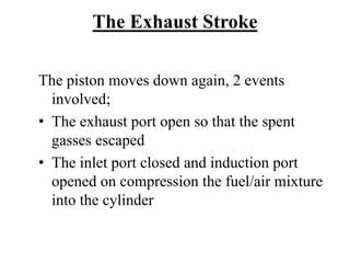 The Exhaust Stroke

The piston moves down again, 2 events
  involved;
• The exhaust port open so that the spent
  gasses escaped
• The inlet port closed and induction port
  opened on compression the fuel/air mixture
  into the cylinder
 