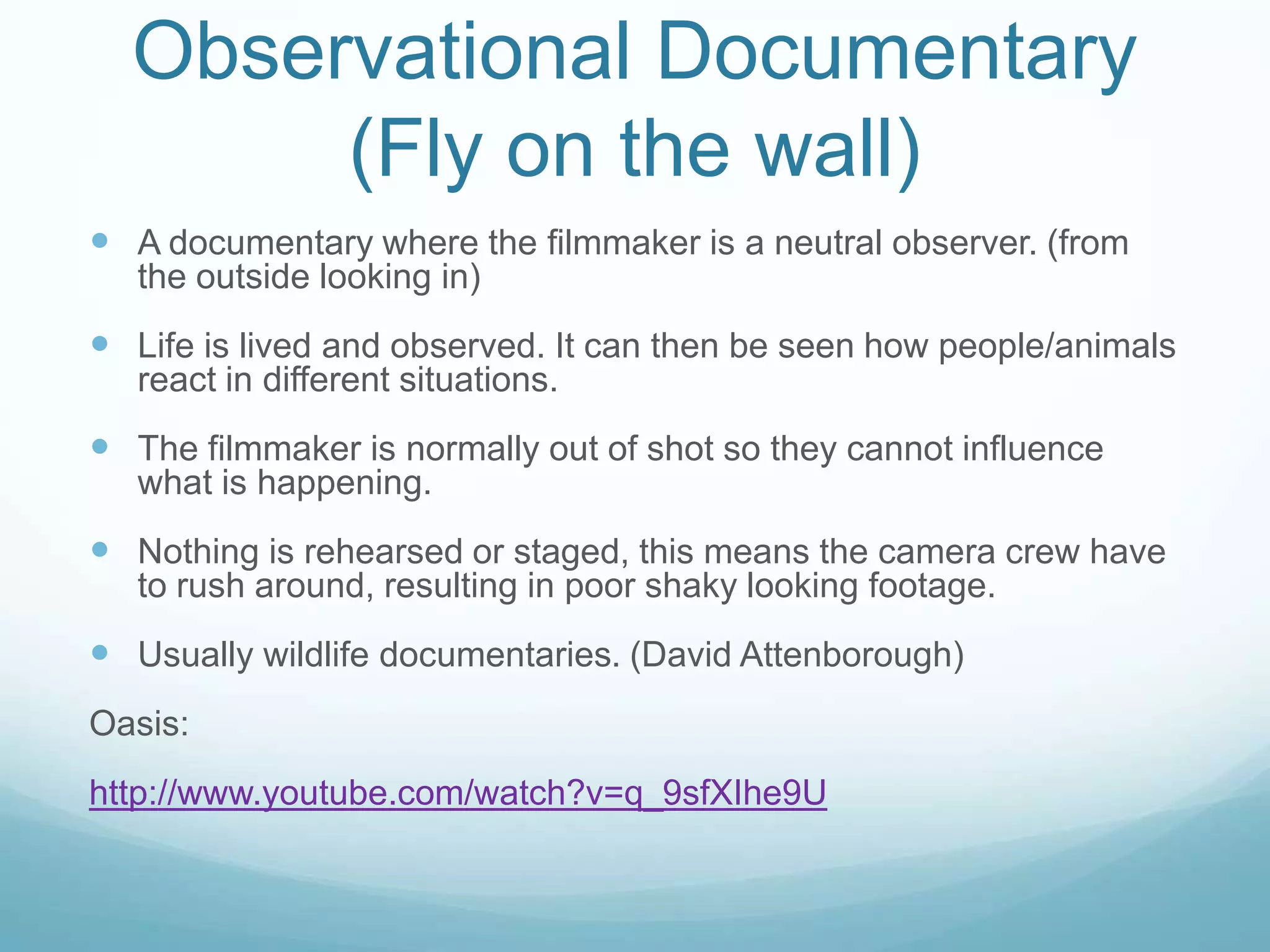 Observational Documentary
       (Fly on the wall)
 A documentary where the filmmaker is a neutral observer. (from
   the outside looking in)
 Life is lived and observed. It can then be seen how people/animals
   react in different situations.
 The filmmaker is normally out of shot so they cannot influence
   what is happening.
 Nothing is rehearsed or staged, this means the camera crew have
   to rush around, resulting in poor shaky looking footage.
 Usually wildlife documentaries. (David Attenborough)
Oasis:
http://www.youtube.com/watch?v=q_9sfXIhe9U
 