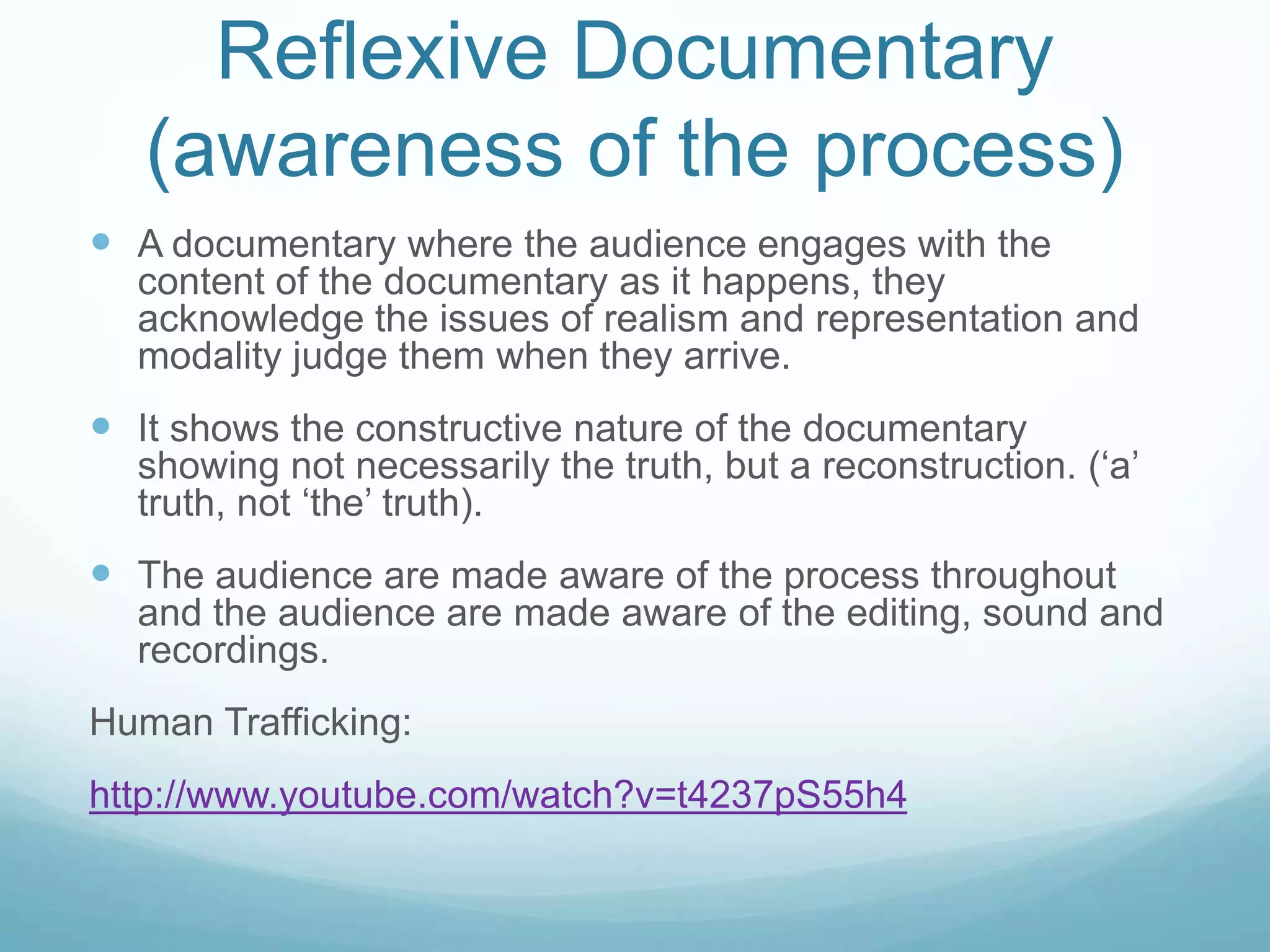 Reflexive Documentary
   (awareness of the process)
 A documentary where the audience engages with the
  content of the documentary as it happens, they
  acknowledge the issues of realism and representation and
  modality judge them when they arrive.
 It shows the constructive nature of the documentary
  showing not necessarily the truth, but a reconstruction. (‘a’
  truth, not ‘the’ truth).
 The audience are made aware of the process throughout
  and the audience are made aware of the editing, sound and
  recordings.
Human Trafficking:
http://www.youtube.com/watch?v=t4237pS55h4
 