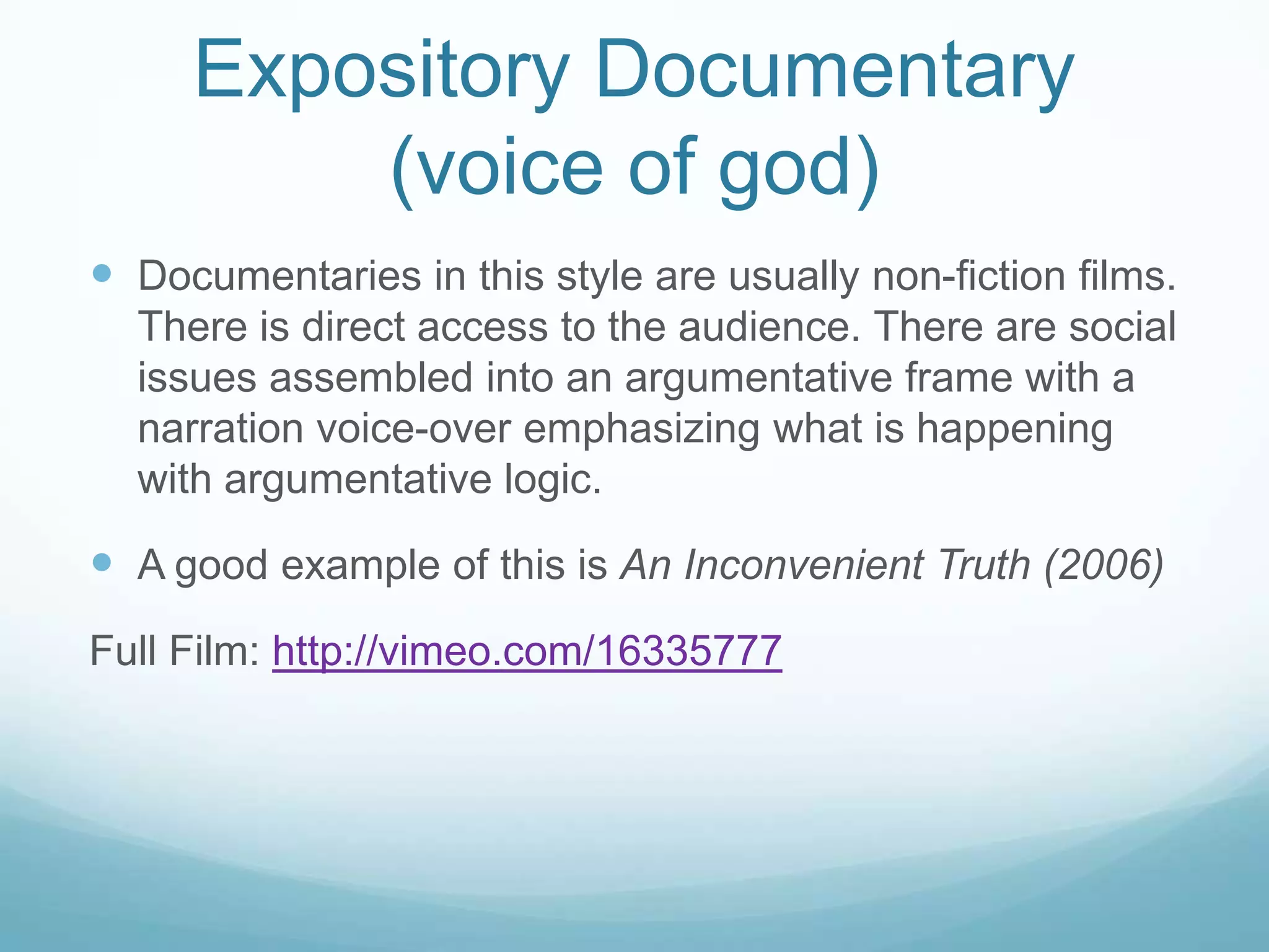 Expository Documentary
         (voice of god)
 Documentaries in this style are usually non-fiction films.
  There is direct access to the audience. There are social
  issues assembled into an argumentative frame with a
  narration voice-over emphasizing what is happening
  with argumentative logic.

 A good example of this is An Inconvenient Truth (2006)
Full Film: http://vimeo.com/16335777
 