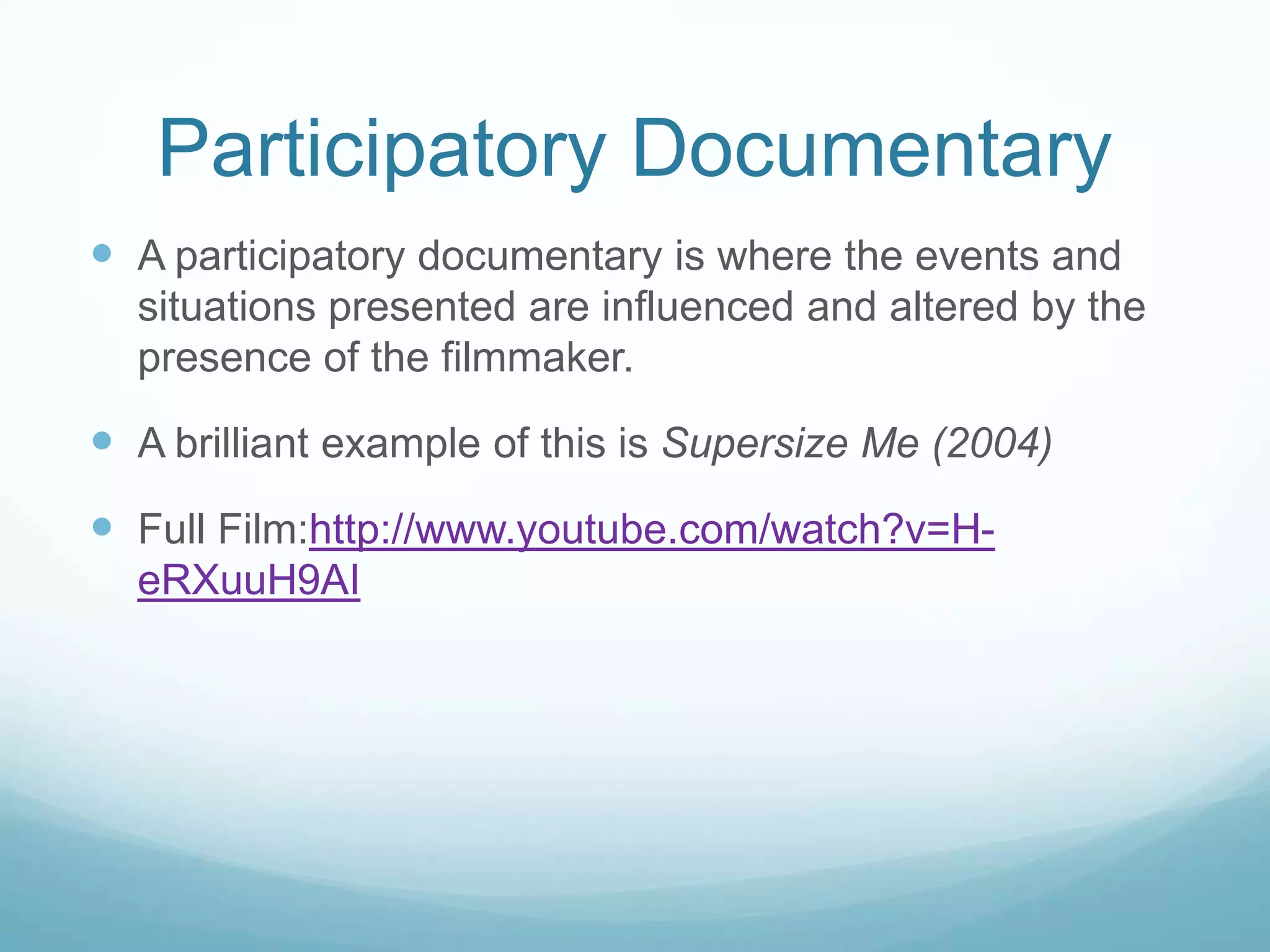Participatory Documentary
 A participatory documentary is where the events and
  situations presented are influenced and altered by the
  presence of the filmmaker.

 A brilliant example of this is Supersize Me (2004)
 Full Film:http://www.youtube.com/watch?v=H-
  eRXuuH9AI
 
