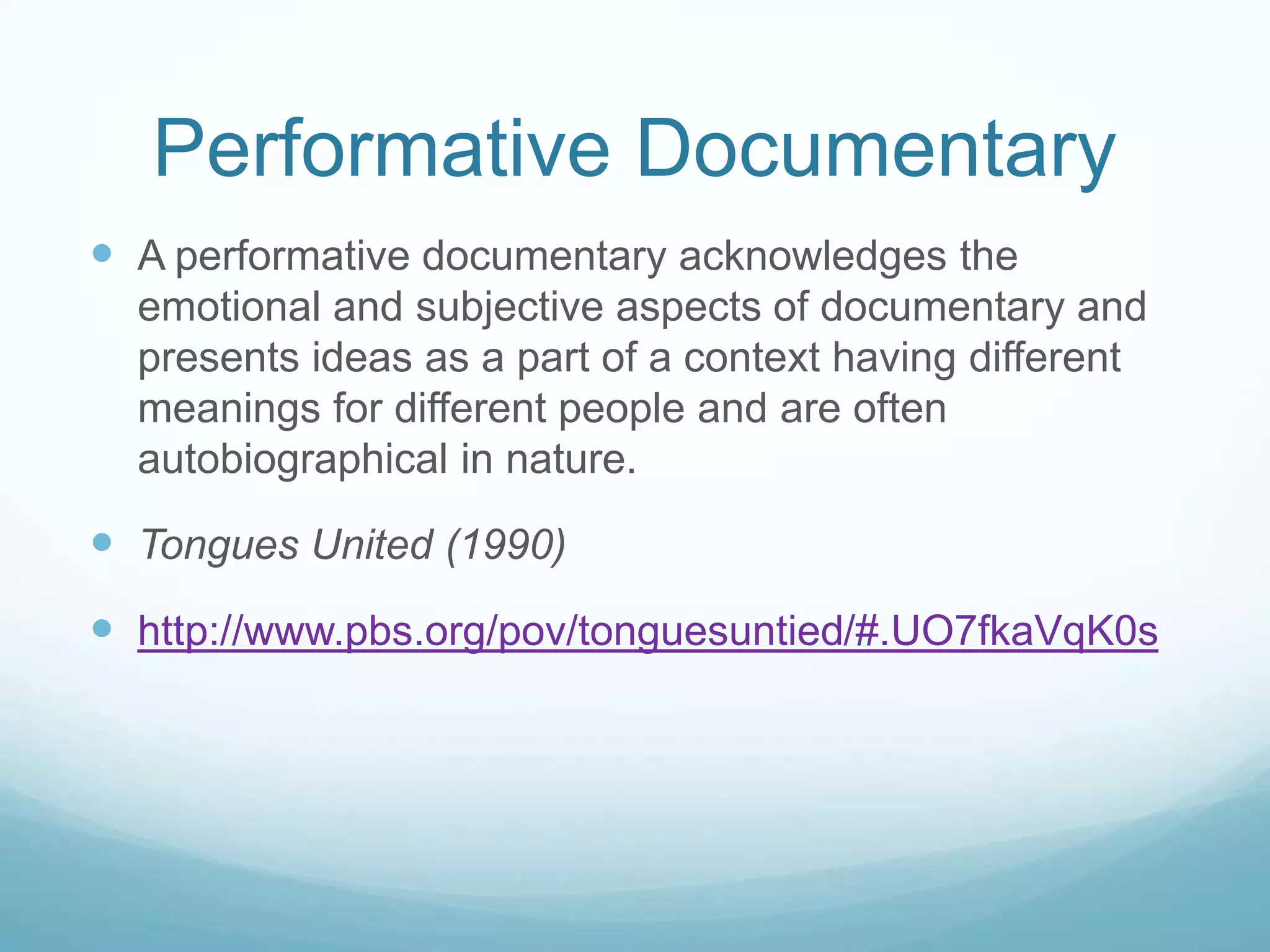 Performative Documentary
 A performative documentary acknowledges the
  emotional and subjective aspects of documentary and
  presents ideas as a part of a context having different
  meanings for different people and are often
  autobiographical in nature.

 Tongues United (1990)
 http://www.pbs.org/pov/tonguesuntied/#.UO7fkaVqK0s
 