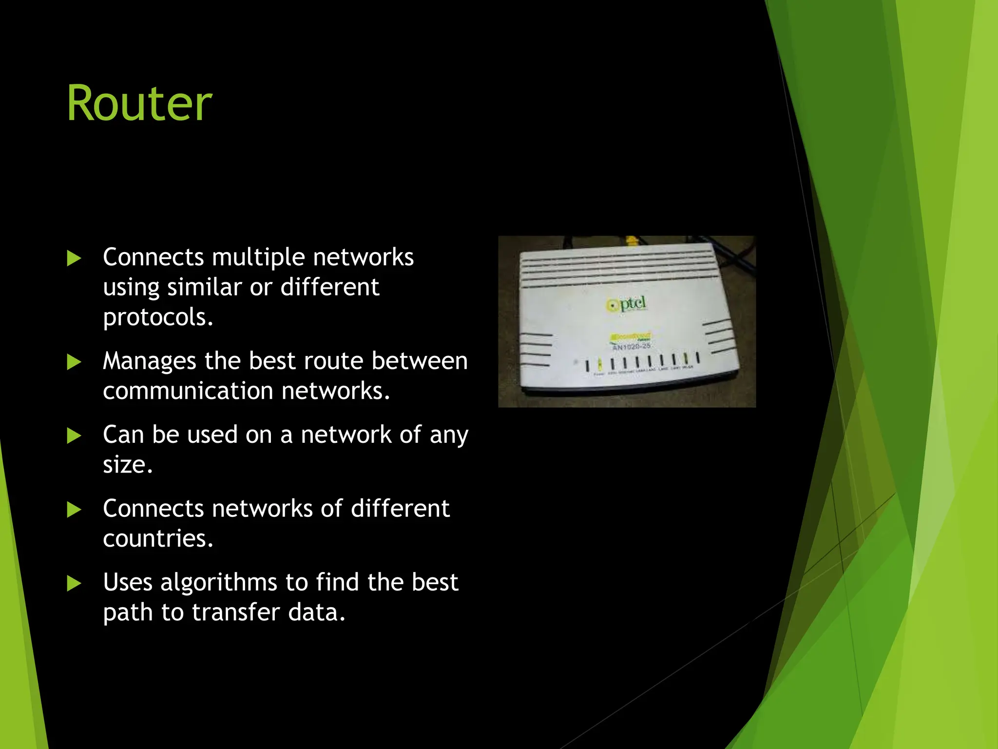 Router
 Connects multiple networks
using similar or different
protocols.
 Manages the best route between
communication networks.
 Can be used on a network of any
size.
 Connects networks of different
countries.
 Uses algorithms to find the best
path to transfer data.
 