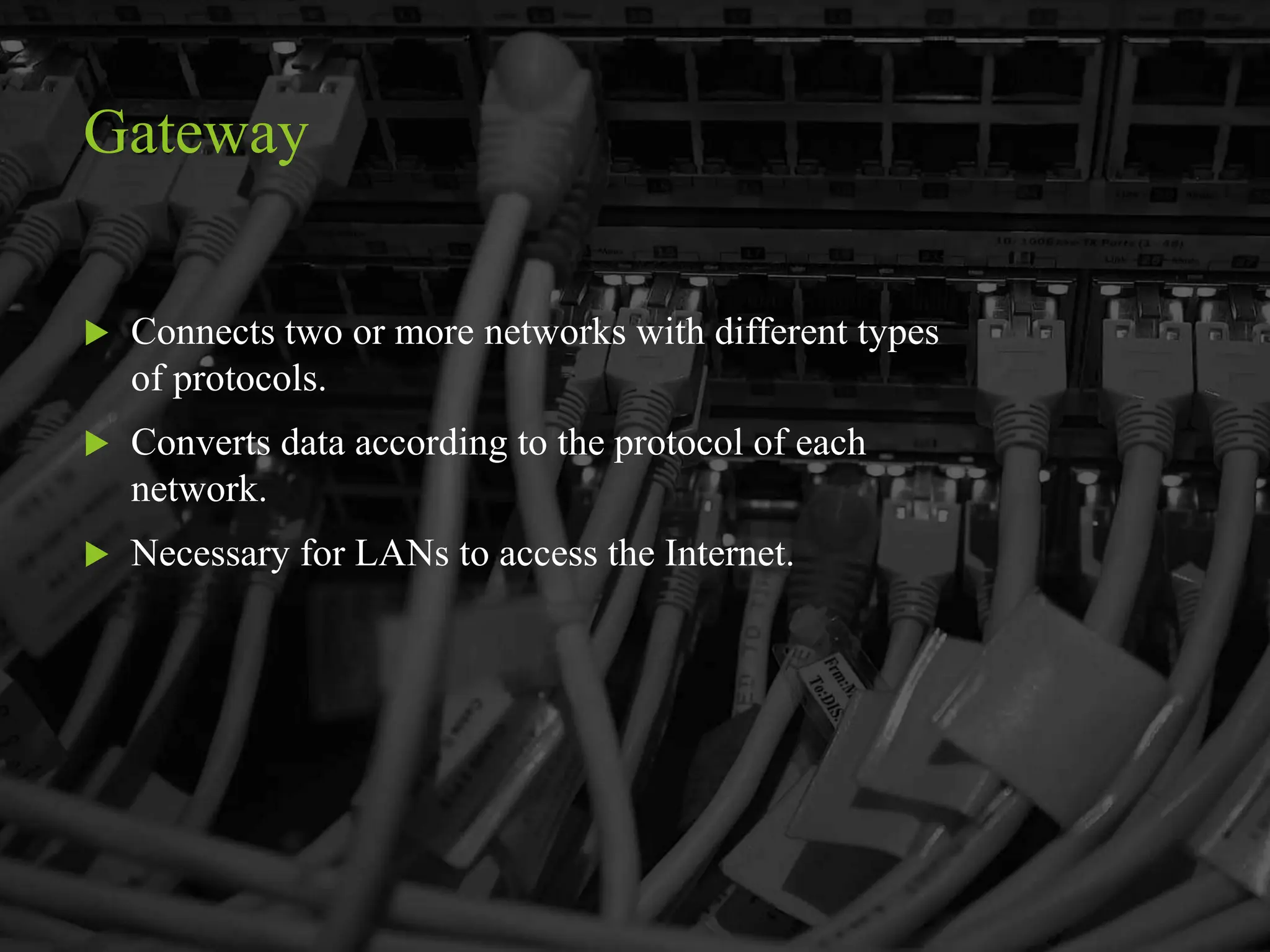Gateway
 Connects two or more networks with different types
of protocols.
 Converts data according to the protocol of each
network.
 Necessary for LANs to access the Internet.
 