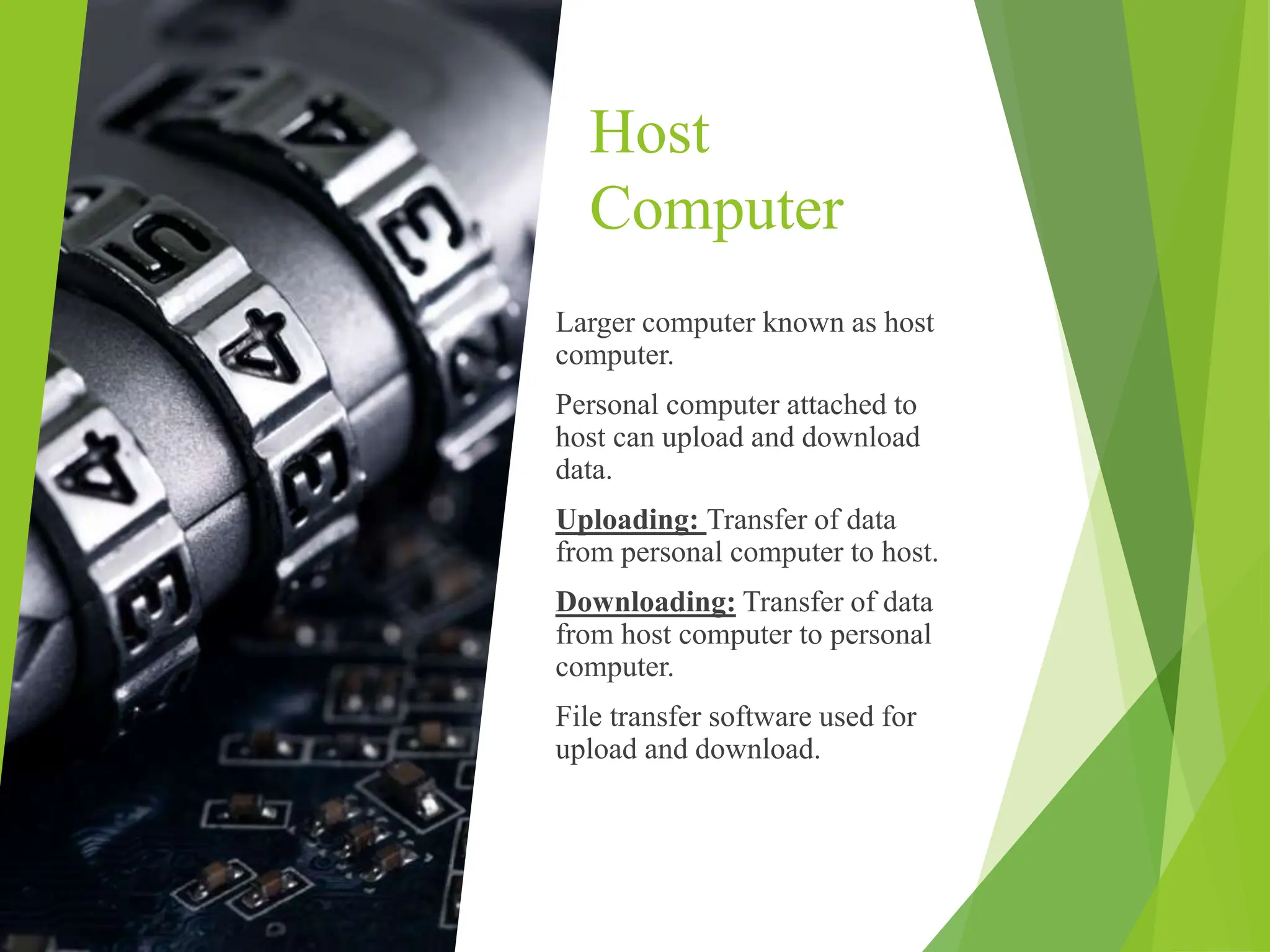 Host
Computer
Larger computer known as host
computer.
Personal computer attached to
host can upload and download
data.
Uploading: Transfer of data
from personal computer to host.
Downloading: Transfer of data
from host computer to personal
computer.
File transfer software used for
upload and download.
 