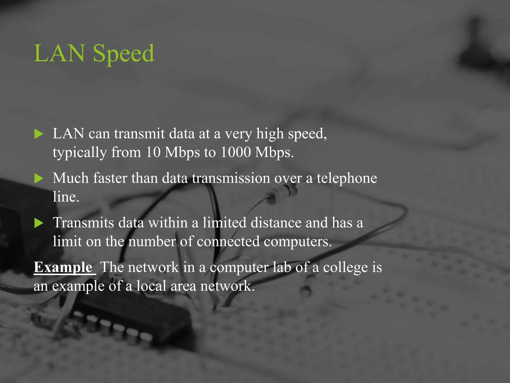 LAN Speed
 LAN can transmit data at a very high speed,
typically from 10 Mbps to 1000 Mbps.
 Much faster than data transmission over a telephone
line.
 Transmits data within a limited distance and has a
limit on the number of connected computers.
Example The network in a computer lab of a college is
an example of a local area network.
 