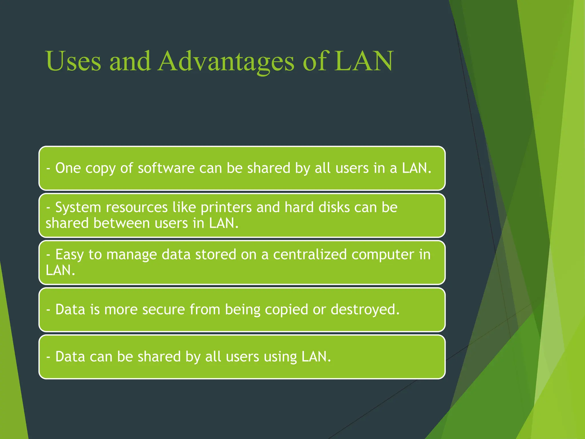 Uses and Advantages of LAN
- One copy of software can be shared by all users in a LAN.
- System resources like printers and hard disks can be
shared between users in LAN.
- Easy to manage data stored on a centralized computer in
LAN.
- Data is more secure from being copied or destroyed.
- Data can be shared by all users using LAN.
 