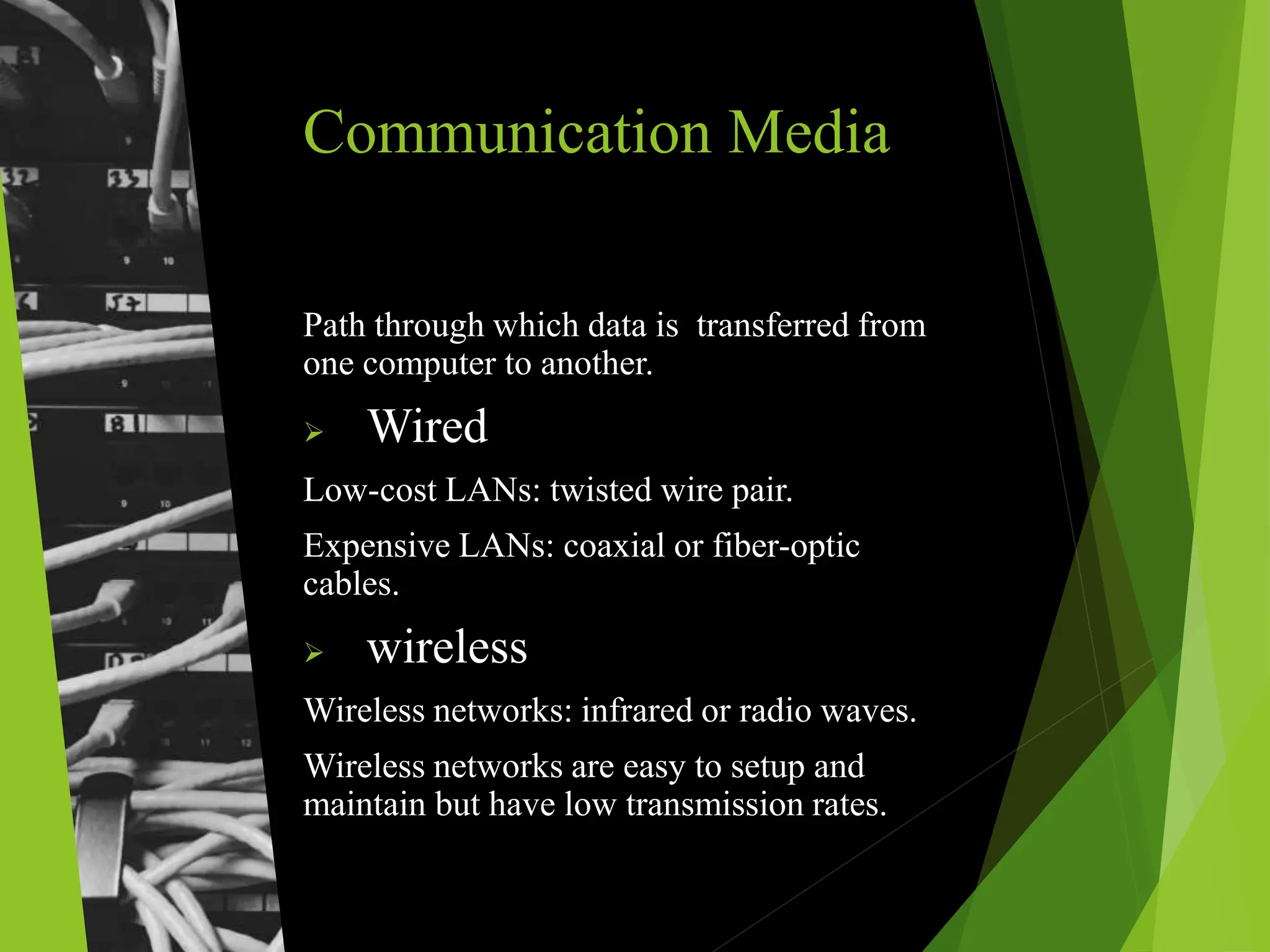 Communication Media
Path through which data is transferred from
one computer to another.
 Wired
Low-cost LANs: twisted wire pair.
Expensive LANs: coaxial or fiber-optic
cables.
 wireless
Wireless networks: infrared or radio waves.
Wireless networks are easy to setup and
maintain but have low transmission rates.
 