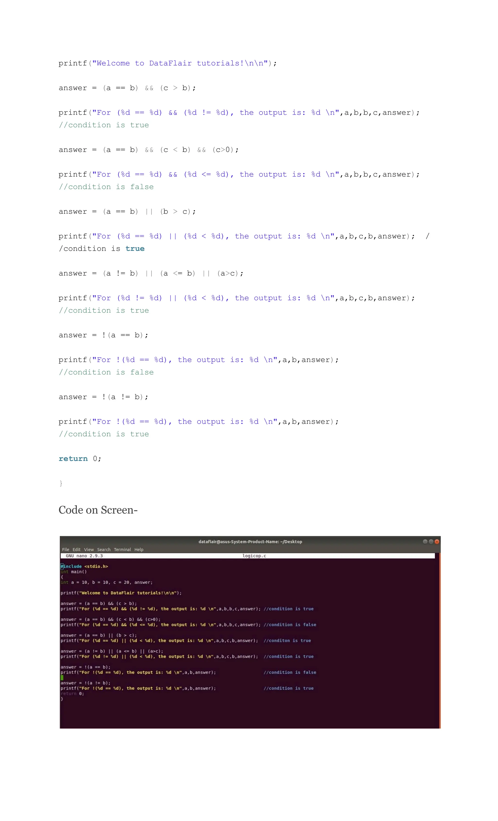 printf("Welcome to DataFlair tutorials!nn");
answer = (a == b) && (c > b);
printf("For (%d == %d) && (%d != %d), the output is: %d n",a,b,b,c,answer);
//condition is true
answer = (a == b) && (c < b) && (c>0);
printf("For (%d == %d) && (%d <= %d), the output is: %d n",a,b,b,c,answer);
//condition is false
answer = (a == b) || (b > c);
printf("For (%d == %d) || (%d < %d), the output is: %d n",a,b,c,b,answer); /
/condition is true
answer = (a != b) || (a <= b) || (a>c);
printf("For (%d != %d) || (%d < %d), the output is: %d n",a,b,c,b,answer);
//condition is true
answer = !(a == b);
printf("For !(%d == %d), the output is: %d n",a,b,answer);
//condition is false
answer = !(a != b);
printf("For !(%d == %d), the output is: %d n",a,b,answer);
//condition is true
return 0;
}
Code on Screen-
 