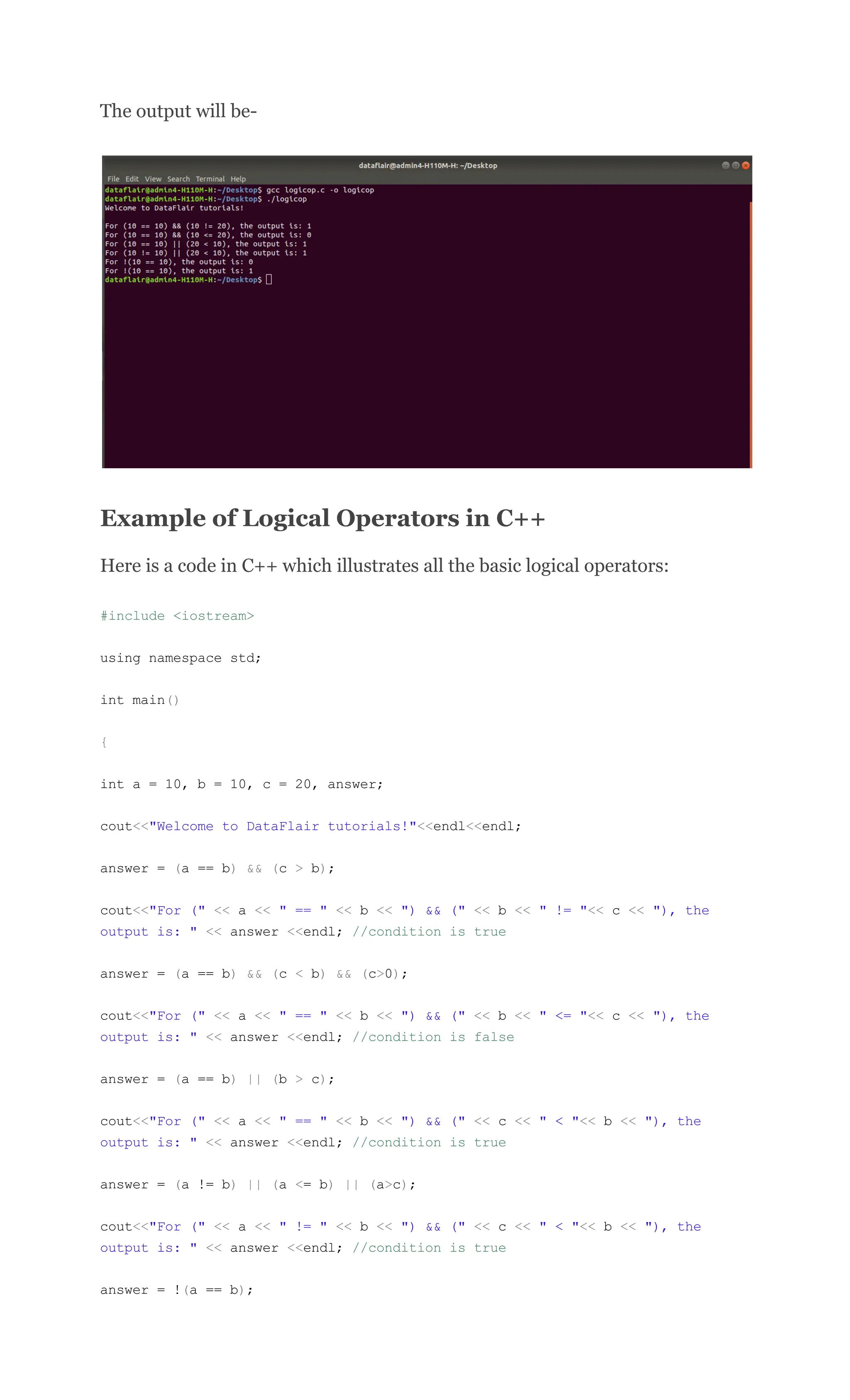The output will be-
Example of Logical Operators in C++
Here is a code in C++ which illustrates all the basic logical operators:
#include <iostream>
using namespace std;
int main()
{
int a = 10, b = 10, c = 20, answer;
cout<<"Welcome to DataFlair tutorials!"<<endl<<endl;
answer = (a == b) && (c > b);
cout<<"For (" << a << " == " << b << ") && (" << b << " != "<< c << "), the
output is: " << answer <<endl; //condition is true
answer = (a == b) && (c < b) && (c>0);
cout<<"For (" << a << " == " << b << ") && (" << b << " <= "<< c << "), the
output is: " << answer <<endl; //condition is false
answer = (a == b) || (b > c);
cout<<"For (" << a << " == " << b << ") && (" << c << " < "<< b << "), the
output is: " << answer <<endl; //condition is true
answer = (a != b) || (a <= b) || (a>c);
cout<<"For (" << a << " != " << b << ") && (" << c << " < "<< b << "), the
output is: " << answer <<endl; //condition is true
answer = !(a == b);
 