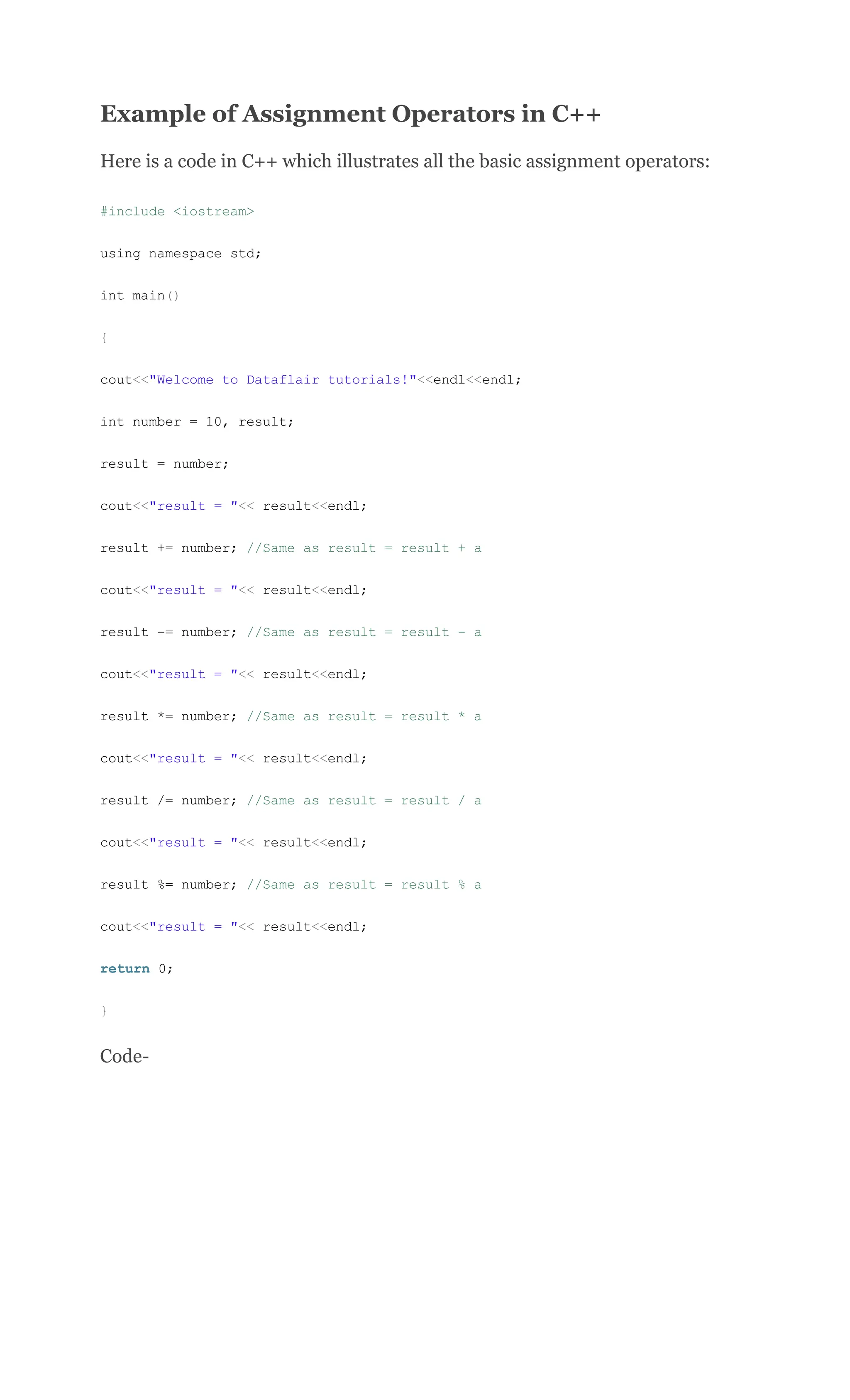 Example of Assignment Operators in C++
Here is a code in C++ which illustrates all the basic assignment operators:
#include <iostream>
using namespace std;
int main()
{
cout<<"Welcome to Dataflair tutorials!"<<endl<<endl;
int number = 10, result;
result = number;
cout<<"result = "<< result<<endl;
result += number; //Same as result = result + a
cout<<"result = "<< result<<endl;
result -= number; //Same as result = result - a
cout<<"result = "<< result<<endl;
result *= number; //Same as result = result * a
cout<<"result = "<< result<<endl;
result /= number; //Same as result = result / a
cout<<"result = "<< result<<endl;
result %= number; //Same as result = result % a
cout<<"result = "<< result<<endl;
return 0;
}
Code-
 
