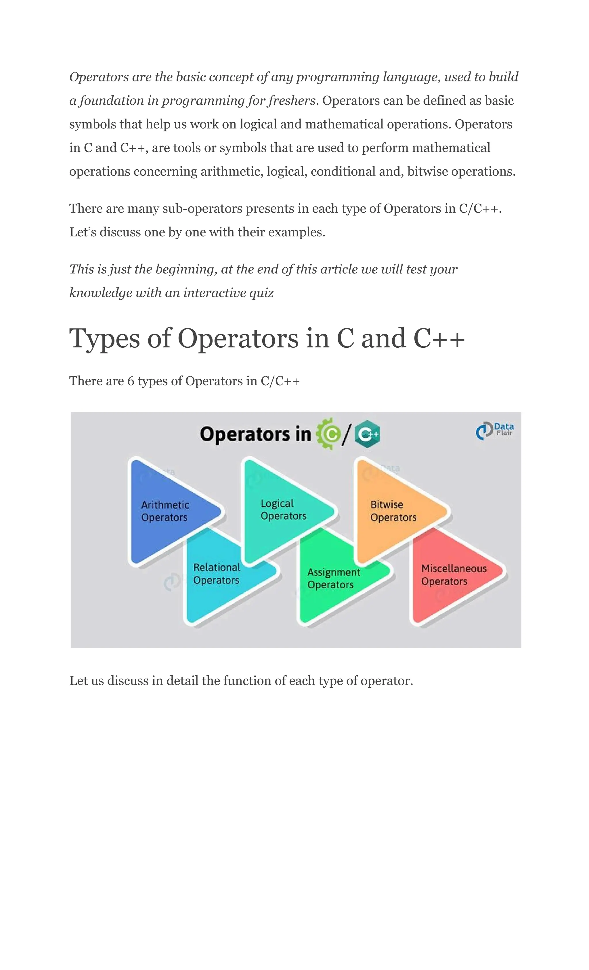 Operators are the basic concept of any programming language, used to build
a foundation in programming for freshers. Operators can be defined as basic
symbols that help us work on logical and mathematical operations. Operators
in C and C++, are tools or symbols that are used to perform mathematical
operations concerning arithmetic, logical, conditional and, bitwise operations.
There are many sub-operators presents in each type of Operators in C/C++.
Let’s discuss one by one with their examples.
This is just the beginning, at the end of this article we will test your
knowledge with an interactive quiz
Types of Operators in C and C++
There are 6 types of Operators in C/C++
Let us discuss in detail the function of each type of operator.
 