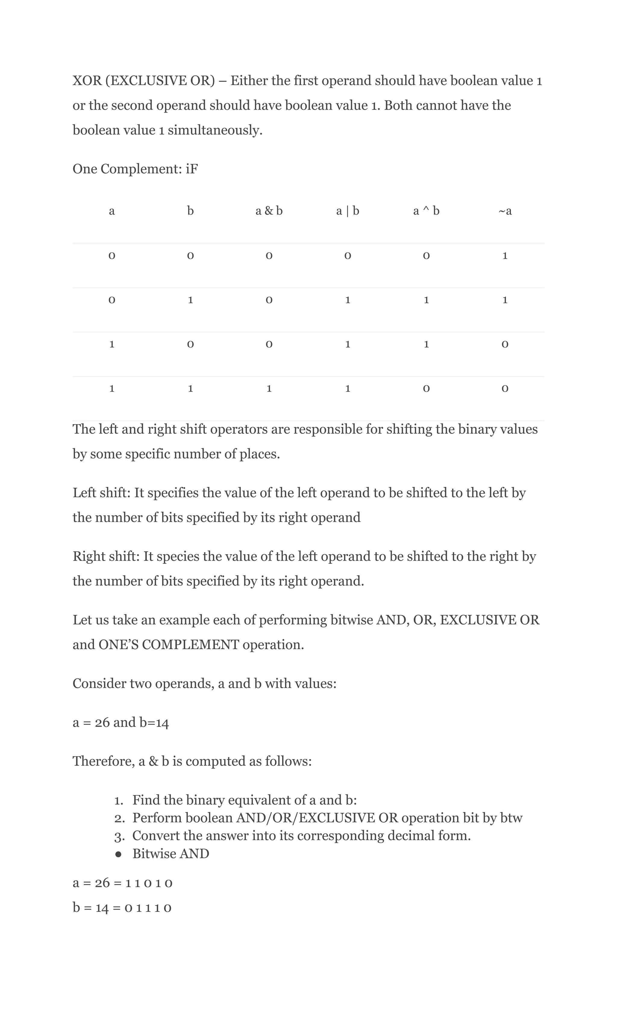 XOR (EXCLUSIVE OR) – Either the first operand should have boolean value 1
or the second operand should have boolean value 1. Both cannot have the
boolean value 1 simultaneously.
One Complement: iF
a b a & b a | b a ^ b ~a
0 0 0 0 0 1
0 1 0 1 1 1
1 0 0 1 1 0
1 1 1 1 0 0
The left and right shift operators are responsible for shifting the binary values
by some specific number of places.
Left shift: It specifies the value of the left operand to be shifted to the left by
the number of bits specified by its right operand
Right shift: It species the value of the left operand to be shifted to the right by
the number of bits specified by its right operand.
Let us take an example each of performing bitwise AND, OR, EXCLUSIVE OR
and ONE’S COMPLEMENT operation.
Consider two operands, a and b with values:
a = 26 and b=14
Therefore, a & b is computed as follows:
1.​ Find the binary equivalent of a and b:
2.​ Perform boolean AND/OR/EXCLUSIVE OR operation bit by btw
3.​ Convert the answer into its corresponding decimal form.
●​ Bitwise AND
a = 26 = 1 1 0 1 0​
b = 14 = 0 1 1 1 0​
 