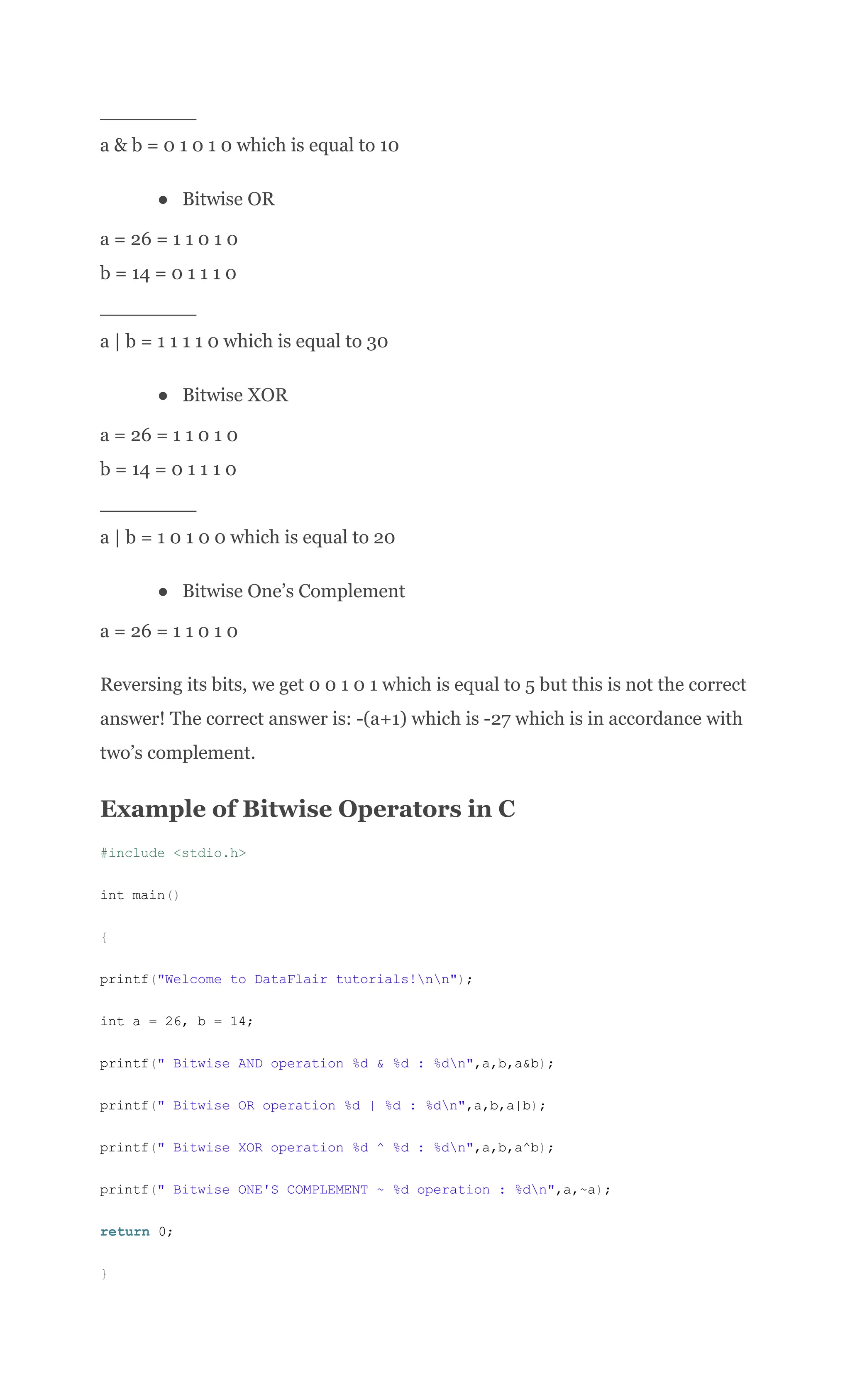 ________​
a & b = 0 1 0 1 0 which is equal to 10
●​ Bitwise OR
a = 26 = 1 1 0 1 0​
b = 14 = 0 1 1 1 0​
________​
a | b = 1 1 1 1 0 which is equal to 30
●​ Bitwise XOR
a = 26 = 1 1 0 1 0​
b = 14 = 0 1 1 1 0​
________​
a | b = 1 0 1 0 0 which is equal to 20
●​ Bitwise One’s Complement
a = 26 = 1 1 0 1 0
Reversing its bits, we get 0 0 1 0 1 which is equal to 5 but this is not the correct
answer! The correct answer is: -(a+1) which is -27 which is in accordance with
two’s complement.
Example of Bitwise Operators in C
#include <stdio.h>
int main()
{
printf("Welcome to DataFlair tutorials!nn");
int a = 26, b = 14;
printf(" Bitwise AND operation %d & %d : %dn",a,b,a&b);
printf(" Bitwise OR operation %d | %d : %dn",a,b,a|b);
printf(" Bitwise XOR operation %d ^ %d : %dn",a,b,a^b);
printf(" Bitwise ONE'S COMPLEMENT ~ %d operation : %dn",a,~a);
return 0;
}
 