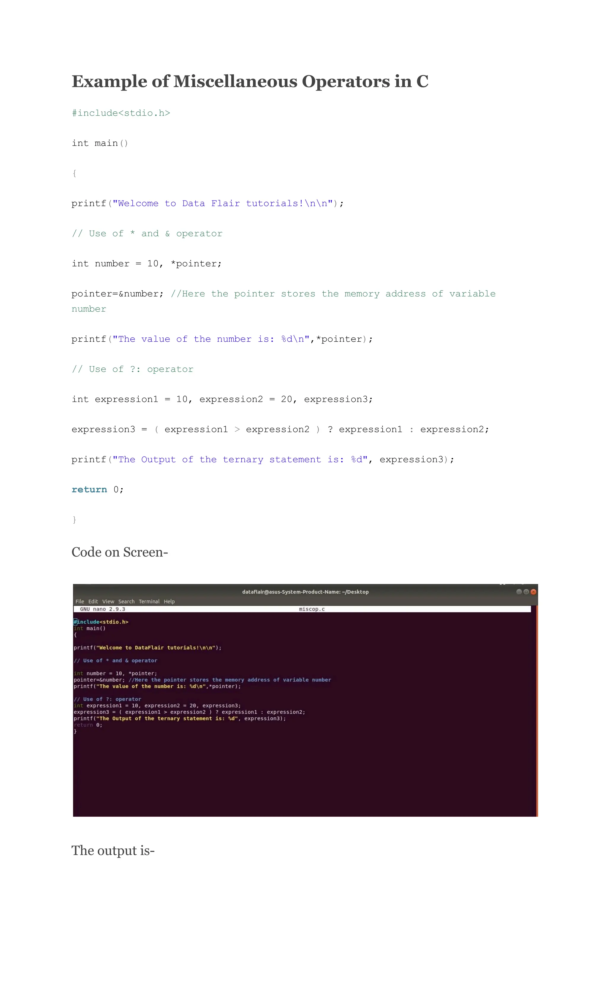 Example of Miscellaneous Operators in C
#include<stdio.h>
int main()
{
printf("Welcome to Data Flair tutorials!nn");
// Use of * and & operator
int number = 10, *pointer;
pointer=&number; //Here the pointer stores the memory address of variable
number
printf("The value of the number is: %dn",*pointer);
// Use of ?: operator
int expression1 = 10, expression2 = 20, expression3;
expression3 = ( expression1 > expression2 ) ? expression1 : expression2;
printf("The Output of the ternary statement is: %d", expression3);
return 0;
}
Code on Screen-
The output is-
 