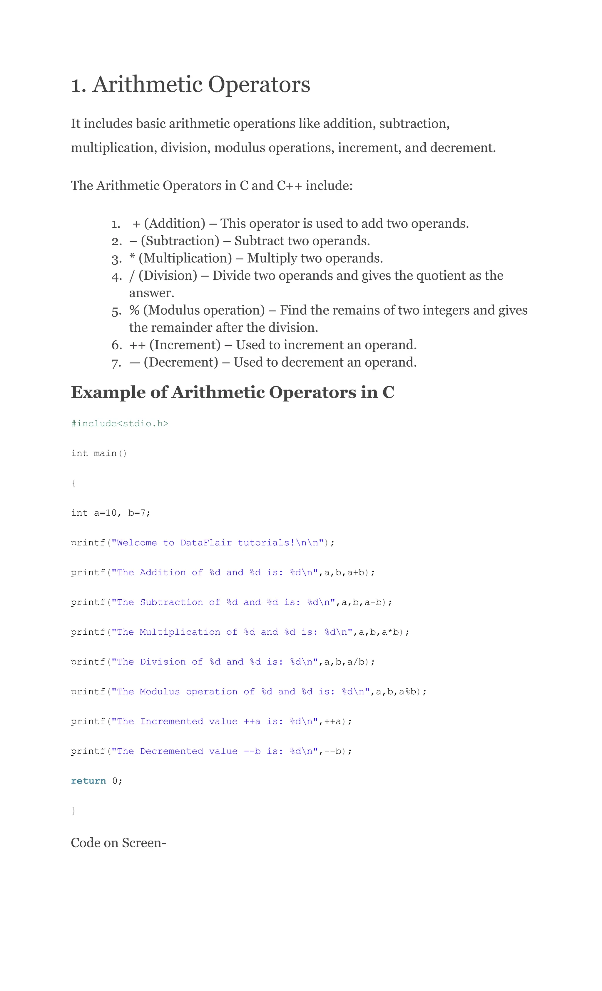 1. Arithmetic Operators
It includes basic arithmetic operations like addition, subtraction,
multiplication, division, modulus operations, increment, and decrement.
The Arithmetic Operators in C and C++ include:
1.​ + (Addition) – This operator is used to add two operands.
2.​ – (Subtraction) – Subtract two operands.
3.​ * (Multiplication) – Multiply two operands.
4.​ / (Division) – Divide two operands and gives the quotient as the
answer.
5.​ % (Modulus operation) – Find the remains of two integers and gives
the remainder after the division.
6.​ ++ (Increment) – Used to increment an operand.
7.​ — (Decrement) – Used to decrement an operand.
Example of Arithmetic Operators in C
#include<stdio.h>
int main()
{
int a=10, b=7;
printf("Welcome to DataFlair tutorials!nn");
printf("The Addition of %d and %d is: %dn",a,b,a+b);
printf("The Subtraction of %d and %d is: %dn",a,b,a-b);
printf("The Multiplication of %d and %d is: %dn",a,b,a*b);
printf("The Division of %d and %d is: %dn",a,b,a/b);
printf("The Modulus operation of %d and %d is: %dn",a,b,a%b);
printf("The Incremented value ++a is: %dn",++a);
printf("The Decremented value --b is: %dn",--b);
return 0;
}
Code on Screen-
 