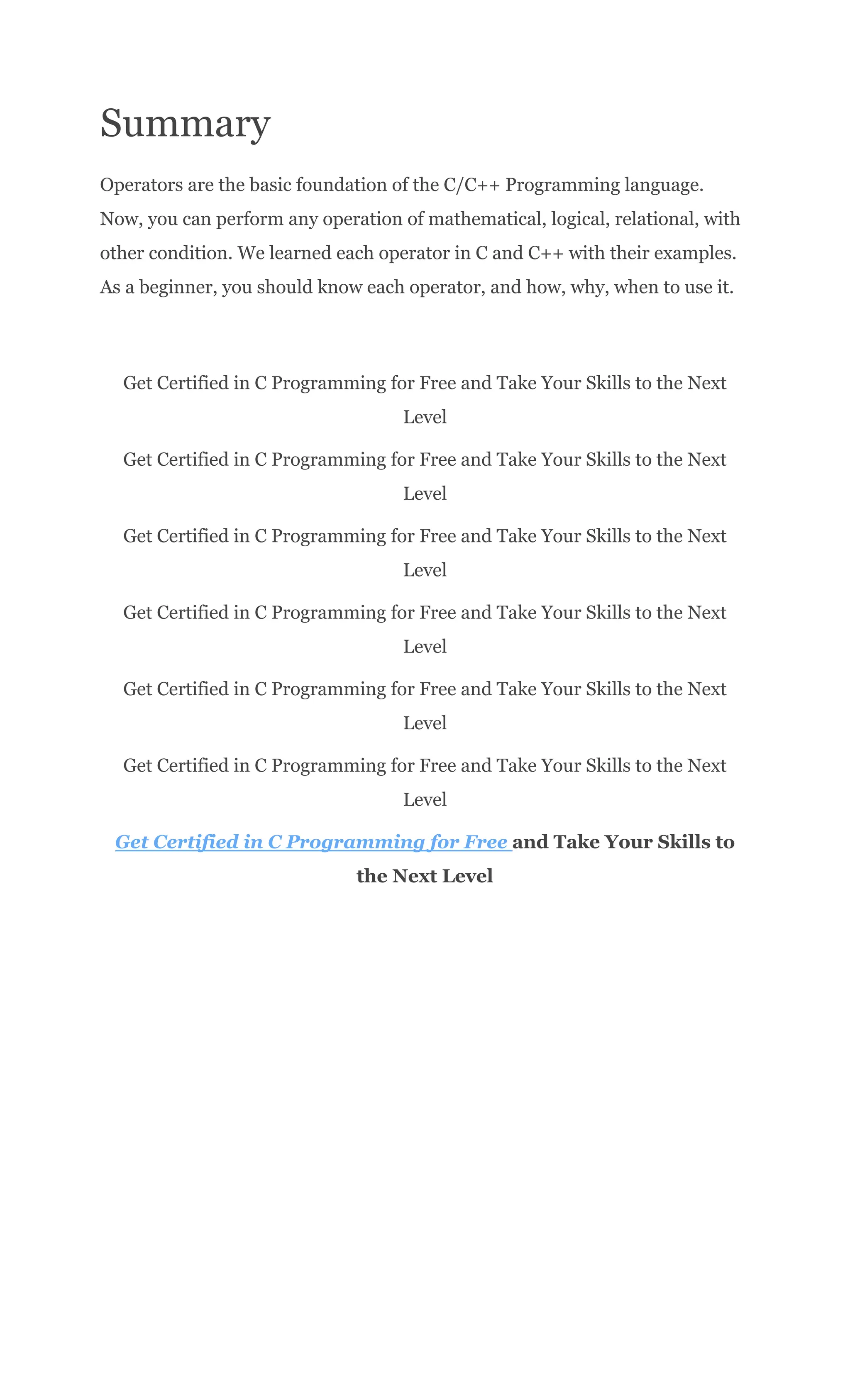 Summary
Operators are the basic foundation of the C/C++ Programming language.
Now, you can perform any operation of mathematical, logical, relational, with
other condition. We learned each operator in C and C++ with their examples.
As a beginner, you should know each operator, and how, why, when to use it.
Get Certified in C Programming for Free and Take Your Skills to the Next
Level
Get Certified in C Programming for Free and Take Your Skills to the Next
Level
Get Certified in C Programming for Free and Take Your Skills to the Next
Level
Get Certified in C Programming for Free and Take Your Skills to the Next
Level
Get Certified in C Programming for Free and Take Your Skills to the Next
Level
Get Certified in C Programming for Free and Take Your Skills to the Next
Level
Get Certified in C Programming for Free and Take Your Skills to
the Next Level
 