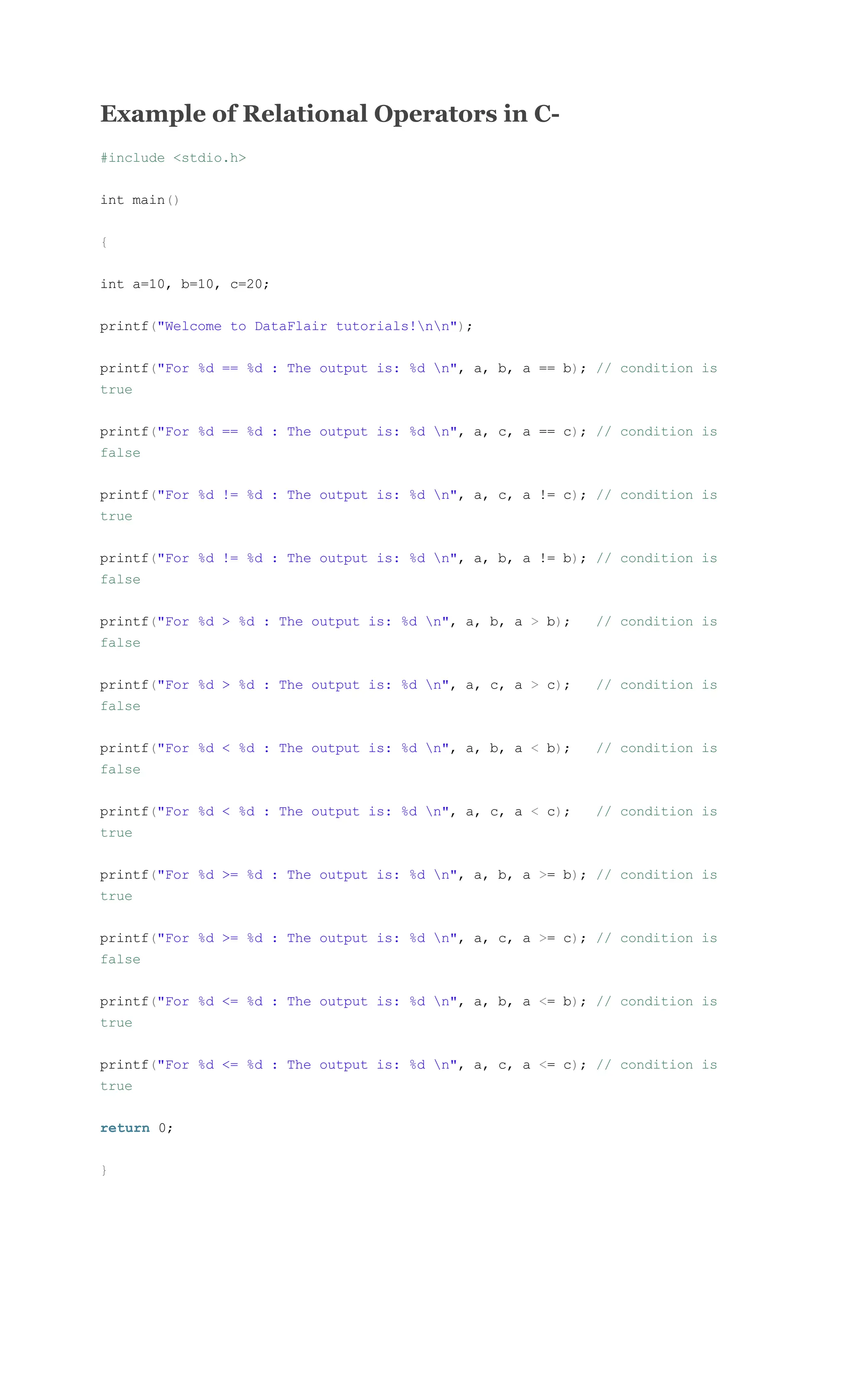 Example of Relational Operators in C-
#include <stdio.h>
int main()
{
int a=10, b=10, c=20;
printf("Welcome to DataFlair tutorials!nn");
printf("For %d == %d : The output is: %d n", a, b, a == b); // condition is
true
printf("For %d == %d : The output is: %d n", a, c, a == c); // condition is
false
printf("For %d != %d : The output is: %d n", a, c, a != c); // condition is
true
printf("For %d != %d : The output is: %d n", a, b, a != b); // condition is
false
printf("For %d > %d : The output is: %d n", a, b, a > b); // condition is
false
printf("For %d > %d : The output is: %d n", a, c, a > c); // condition is
false
printf("For %d < %d : The output is: %d n", a, b, a < b); // condition is
false
printf("For %d < %d : The output is: %d n", a, c, a < c); // condition is
true
printf("For %d >= %d : The output is: %d n", a, b, a >= b); // condition is
true
printf("For %d >= %d : The output is: %d n", a, c, a >= c); // condition is
false
printf("For %d <= %d : The output is: %d n", a, b, a <= b); // condition is
true
printf("For %d <= %d : The output is: %d n", a, c, a <= c); // condition is
true
return 0;
}
 