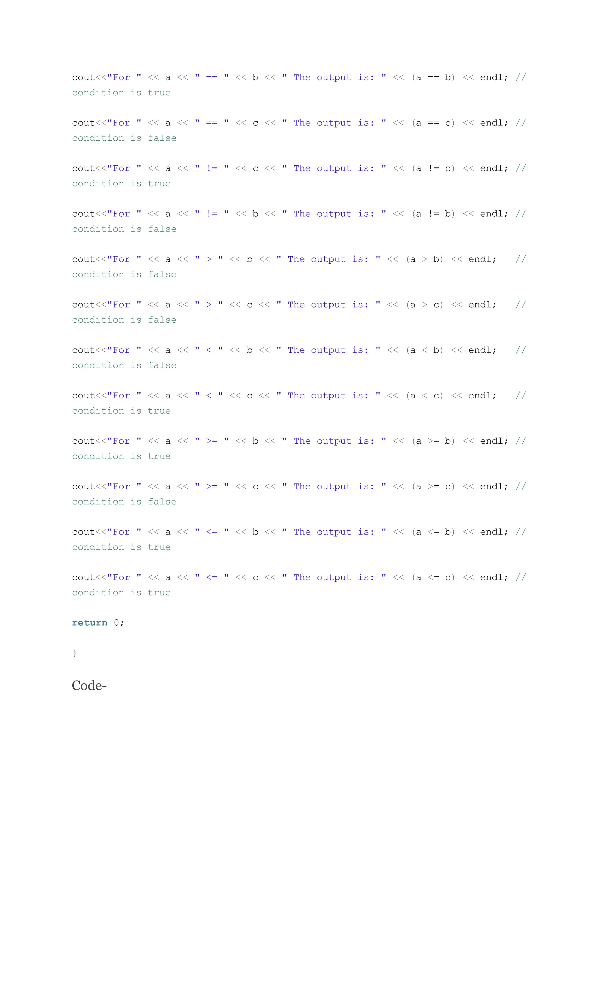 cout<<"For " << a << " == " << b << " The output is: " << (a == b) << endl; //
condition is true
cout<<"For " << a << " == " << c << " The output is: " << (a == c) << endl; //
condition is false
cout<<"For " << a << " != " << c << " The output is: " << (a != c) << endl; //
condition is true
cout<<"For " << a << " != " << b << " The output is: " << (a != b) << endl; //
condition is false
cout<<"For " << a << " > " << b << " The output is: " << (a > b) << endl; //
condition is false
cout<<"For " << a << " > " << c << " The output is: " << (a > c) << endl; //
condition is false
cout<<"For " << a << " < " << b << " The output is: " << (a < b) << endl; //
condition is false
cout<<"For " << a << " < " << c << " The output is: " << (a < c) << endl; //
condition is true
cout<<"For " << a << " >= " << b << " The output is: " << (a >= b) << endl; //
condition is true
cout<<"For " << a << " >= " << c << " The output is: " << (a >= c) << endl; //
condition is false
cout<<"For " << a << " <= " << b << " The output is: " << (a <= b) << endl; //
condition is true
cout<<"For " << a << " <= " << c << " The output is: " << (a <= c) << endl; //
condition is true
return 0;
}
Code-
 