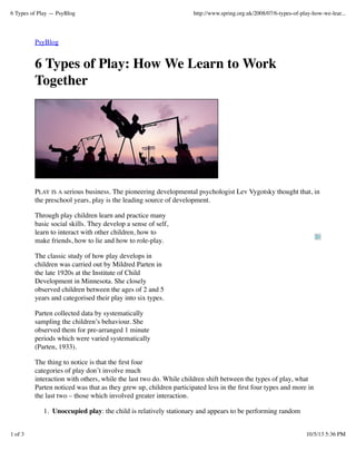 6 Types of Play — PsyBlog

http://www.spring.org.uk/2008/07/6-types-of-play-how-we-lear...

PsyBlog

6 Types of Play: How We Learn to Work
Together

PLAY IS A serious business. The pioneering developmental psychologist Lev Vygotsky thought that, in
the preschool years, play is the leading source of development.
Through play children learn and practice many
basic social skills. They develop a sense of self,
learn to interact with other children, how to
make friends, how to lie and how to role-play.
The classic study of how play develops in
children was carried out by Mildred Parten in
the late 1920s at the Institute of Child
Development in Minnesota. She closely
observed children between the ages of 2 and 5
years and categorised their play into six types.
Parten collected data by systematically
sampling the children’s behaviour. She
observed them for pre-arranged 1 minute
periods which were varied systematically
(Parten, 1933).
The thing to notice is that the ﬁrst four
categories of play don’t involve much
interaction with others, while the last two do. While children shift between the types of play, what
Parten noticed was that as they grew up, children participated less in the ﬁrst four types and more in
the last two – those which involved greater interaction.
1. Unoccupied play: the child is relatively stationary and appears to be performing random
1 of 3

10/5/13 5:36 PM

 