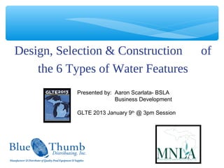 Design, Selection & Construction                 of
    the 6 Types of Water Features
           Presented by: Aaron Scarlata- BSLA
                         Business Development

           GLTE 2013 January 9th @ 3pm Session
 