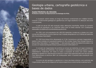 Geologia urbana, cartografia geotécnica e
bases de dados
Isabel Moitinho de Almeida
Professora Auxiliar do Departamento de Geologia da FCUL.
.
A ocupação urbana evoluiu ao longo dos tempos condicionada por múltiplos factores,
incluindo condicionantes geológicas e geotécnicas, em regra resultando na utilização das zonas
mais favoráveis.
A partir do século XIX esta evolução sofreu alterações importantes, devido ao aumento
exponencial da população e ao crescente afluxo para as áreas urbanas, com consequente
desequilíbrio da distribuição da densidade populacional.
Em 1900, com uma população de 6.480.000 habitantes, Londres era a cidade com maior
número de habitantes do mundo e apenas mais 3 cidades ultrapassavam os 2 milhões de habitantes
(Mh): Nova Iorque, Paris e Berlim.
Em 1950 Nova Iorque tinha ultrapassado os 10 Mh, tornando-se a primeira megacidade, e
existiam mais 6 cidades com população superior a 5 Mh; Londres, Tóquio, Paris, Shangai, Moscovo e
Buenos Aires. Hoje existem 19 megacidades, 11 das quais são capitais dos respectivos países e, de
acordo com dados das Nações Unidas [1] prevê-se que em 2025 existam 27.
O conceito de megacidade não se limita ao número de habitantes, em regra considerado
superior a 10 milhões de habitantes, mas também à densidade de população superior a 2.000
habitantes/m2, implicando, em todos os casos a ocupação de zonas com menor aptidão
geológica e geotécnica. Esta situação é ainda em muitos casos agravada pelo facto de nas zonas
mais desfavoráveis as estruturas além de inadequadas, serem ocupadas pela população com
menos recursos.
Do ponto de vista geológico e geotécnico o futuro das áreas urbanas, e em particular das
megacidades, depende da integração de todas as respectivas condicionantes no planeamento.
 