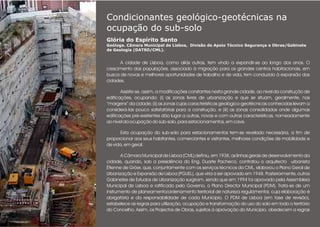 Condicionantes geológico-geotécnicas na
ocupação do sub-solo
Glória do Espírito Santo
Geóloga. Câmara Municipal de Lisboa, Divisão de Apoio Técnico Segurança e Obras/Gabinete
de Geologia (DATSO/CML).
.
A cidade de Lisboa, como aliás outras, tem vindo a expandir-se ao longo dos anos. O
crescimento das populações, associado à migração para os grandes centros habitacionais, em
busca de novas e melhores oportunidades de trabalho e de vida, tem conduzido à expansão das
cidades.
Assiste-se, assim, a modificações constantes nesta grande cidade, ao nível da construção de
edificações, ocupando: (i) as zonas livres de urbanização e que se situam, geralmente, nas
“margens” da cidade; (ii) as zonas cujas características geológico-geotécnicas conhecidas levam a
considerá-las pouco satisfatórias para a construção, e (iii) as zonas consolidadas onde algumas
edificações pré-existentes dão lugar a outras, novas e com outras características, nomeadamente
ao nível da ocupação do sub-solo, para estacionamentos, em cave.
Esta ocupação do sub-solo para estacionamentos tem-se revelado necessária, a fim de
proporcionar aos seus habitantes, comerciantes e visitantes, melhores condições de mobilidade e
de vida, em geral.
A Câmara Municipal de Lisboa (CML) definiu, em 1938, as linhas gerais de desenvolvimento da
cidade, quando, sob a presidência do Eng. Duarte Pacheco, contratou o arquitecto urbanista
Étienne de Gröer, que, conjuntamente com os serviços técnicos da CML, elaborou o Plano Geral de
Urbanização e Expansão de Lisboa (PGUEL), que viria a ser aprovado em 1948. Posteriormente, outros
Gabinetes de Estudos de Urbanização surgiram, sendo que em 1994 foi aprovado pela Assembleia
Municipal de Lisboa e ratificado pelo Governo, o Plano Director Municipal (PDM). Trata-se de um
instrumento de planeamento/ordenamento territorial de natureza regulamentar, cuja elaboração é
obrigatória e da responsabilidade de cada Município. O PDM de Lisboa (em fase de revisão),
estabelece as regras para utilização, ocupação e transformação do uso do solo em todo o território
do Concelho. Assim, os Projectos de Obras, sujeitos à aprovação do Município, obedecem a regras
 