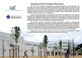 Geologia na FCUL: Síntese informativa
Na FCUL, as actividades de investigação, formação (graduada e pós-graduada) e de
prestação de serviços na Área Científica de Geologia têm longa tradição, sendo há muito
reconhecidas a nível nacional e internacional. O percurso empreendido desde a fundação da FCUL
permitiu, não só firmar e desenvolver competências em diferentes áreas do Saber, como ainda
conquistar espaços próprios de mercado que possibilitam níveis relativamente elevados de
recrutamento e de colocação dos seus graduados.
Como resultado deste percurso, a experiência acumulada e transmitida, bem como o espólio
documental e instrumental obtido, é digno de apreço. São, pois, muito numerosos os exemplos de
projectos de investigação financiados a nível nacional e internacional em diferentes áreas do
conhecimento, bem como as prestações de serviço a um largo espectro de empresas (públicas e
privadas) trabalhando em diversos sectores da actividade económica.
São também dignas de menção as diversas cooperações nacionais e internacionais
estabelecidas com instituições académicas e de investigação que se reflectem fundamentalmente
em propostas comuns de projectos de investigação, mas que se pretende que venham a assumir no
futuro próximo papel dinamizador de processos de mobilidade educativa. São, igualmente, longas
as listas de publicações e de outras contribuições para o avanço do conhecimento científico e
tecnológico, contando com a participação de diversas gerações de docentes / investigadores.
Destacam-se ainda as largas dezenas de teses de mestrado e doutoramento na Área
Científica de Geologia, para além de muitas centenas de relatórios de estágio.
.
Departamento de
GEOLOGIA
GeoFCUL©2008
 