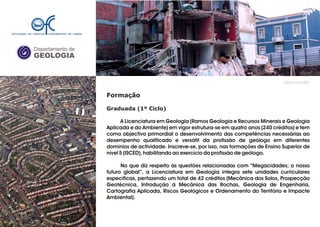Departamento de
GEOLOGIA
GeoFCUL©2008
Formação
Graduada (1º Ciclo)
A Licenciatura em Geologia (Ramos Geologia e Recursos Minerais e Geologia
Aplicada e do Ambiente) em vigor estrutura-se em quatro anos (240 créditos) e tem
como objectivo primordial o desenvolvimento das competências necessárias ao
desempenho qualificado e versátil da profissão de geólogo em diferentes
domínios de actividade. Inscreve-se, por isso, nas formações de Ensino Superior de
nível 5 (ISCED), habilitando ao exercício da profissão de geólogo.
No que diz respeito às questões relacionadas com “Megacidades; o nosso
futuro global”, a Licenciatura em Geologia integra sete unidades curriculares
específicas, perfazendo um total de 42 créditos (Mecânica dos Solos, Prospecção
Geotécnica, Introdução à Mecânica das Rochas, Geologia de Engenharia,
Cartografia Aplicada, Riscos Geológicos e Ordenamento do Território e Impacte
Ambiental).
 