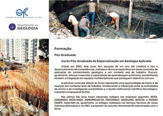 Departamento de
GEOLOGIA
Formação
Pós-Graduada
Curso Pós-Graduado de Especialização em Geologia Aplicada
Criado em 2005, este curso tem duração de um ano (60 créditos) e visa o
desenvolvimento de competências, métodos e técnicas específicas em áreas concretas de
aplicação do conhecimento geológico e em contexto real de trabalho. Procura,
igualmente, reforçar e exercitar a capacidade de aprendizagem autónoma, possibilitando
também a integração em equipas multidisciplinares que perseguem objectivos comuns.
A estrutura curricular afecta ao Curso representa uma oportunidade de treino e de
inserção em contextos reais de trabalho, fortalecendo a interacção entre as actividades
de ensino e de investigação universitárias e o tecido institucional científico-tecnológico,
industrial e empresarial do País.
Nos últimos três anos foram oferecidos estágios nas empresas seguintes: REFER,
CENORGEO, MOTA-ENGIL, HIDROPROJECTO, FERCONSULT, GEOPLANO, INTECSA, e TEIXEIRA
DUARTE. Salientam-se, igualmente, os estágios realizados nos Serviços Técnicos de várias
Câmaras Municipais e no LNEC a propósito de assuntos directamente relacionados com o
tema.
GeoFCUL©2008
ACTUALIZAR!
 
