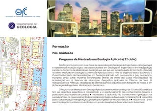 Departamento de
GEOLOGIA
GeoFCUL©2008
Formação
Pós-Graduada
Programa de Mestrado em Geologia Aplicada(2º ciclo)
Este Programa conta com duas áreas de especialização (Geologia de Engenharia e Hidrogeologia)
e representa a evolução lógica das especialidades em Geologia de Engenharia e em Hidrogeologia
inscritas no Programa de Mestrado em Geologia que, por sua vez, expandiu parte da formação oferecida
no extinto Mestrado em Geologia Económica e Aplicada. Eleva o nível de exigência teórica e potencia o
Curso Pós-Graduado de Especialização em Geologia Aplicada, não conducente a grau académico.
Incorpora ainda outras iniciativas concretizadas através da oferta dos Cursos Pós-Graduados de
Actualização em (i) Sistemas de Informação Geográfica Aplicados às Ciências da Terra, (ii)
Hidrogeoquímica PHREEQC: Modelação de sistemas químicos aquáticos com transporte de massa, e em
(iii) Geologia de Engenharia Monitorização Geotécnica.
O Programa de Mestrado em Geologia Aplicada desenvolve-se ao longo de 1,5 anos (90 créditos) e
tem por objectivos específicos a consolidação e o aprofundamento dos conhecimentos teóricos e
práticos (incluindo trabalho de campo): l necessários à aplicação do conhecimento geológico nas
sucessivas fases de desenvolvimento de obras de engenharia e subsequente monitorização; l relevantes
para a caracterização hidrogeológica, prospecção e gestão de recursos hídricos; e l requeridos pelo
exercício da prática profissional adaptada a um quadro desejável de Desenvolvimento Sustentável.
.
.
 