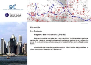 Departamento de
GEOLOGIA
GeoFCUL©2008
Formação
Pós-Graduada
Programa de Doutoramento (3º ciclo)
Este programa de três anos tem como propósito fundamental consolidar e
aprofundar níveis de competência para investigação autónoma em diferentes
áreas do conhecimento geológico e/ou domínios de interface com outras áreas do
Saber.
Como área de especialidade relacionada com o tema “Megacidades o
nosso futuro global” destaca-se a Geotecnia.
 