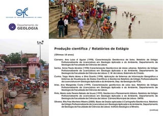 Departamento de
GEOLOGIA
GeoFCUL©2008
Produção científica / Relatórios de Estágio
(Últimos 10 anos)
Carneiro, Ana Luiza d' Aguiar (1998). Caracterização Geotécnica de Solos. Relatório de Estágio
Profissionalizante da Licenciatura em Geologia Aplicada e do Ambiente, Departamento de
Geologia da Faculdade de Ciências de Lisboa.
Santos, Sónia Paula Alcobia (1998) Caracterização Geotécnica de áreas urbanas. Relatório de Estágio
Profissionalizante da Licenciatura em Geologia Aplicada e do Ambiente, Departamento de
Geologia da Faculdade de Ciências de Lisboa. C. M. de Lisboa, Gabinete do Chiado.
Cunha, Tiago Maria Abreu e Silva Duarte (1998). Aplicação de Sistemas de Informação Geográfica e
Sistemas de Visualização de Dados Científicos à Geotecnia Relatório de Estágio Profissionalizante
da Licenciatura em Geologia Aplicada e do Ambiente, Dep. de Geologia da FCUL.
Anes, Ana Margarida Costa (1999). Caracterização geotécnica de solos rijos. Relatório de Estágio
Profissionalizante da Licenciatura em Geologia Aplicada e do Ambiente, Departamento de
Geologia da Faculdade de Ciências de Lisboa.
Pinto, Maria João Pereira Rebelo de Sousa (1999). Geotecnia e Planeamento Urbano. Relatório de Estágio
Profissionalizante da Licenciatura em Geologia Aplicada e do Ambiente, Departamento de
Geologia da Faculdade de Ciências de Lisboa Câmara Municipal de Lisboa - DATSU.
Oliveira, Rita Frias Monteiro Ribeiro (2000). Bases de Dados aplicadas à Cartografia Geotécnica. Relatório
de Estágio Profissionalizante da Licenciatura em Geologia Aplicada e do Ambiente, Departamento
de Geologia da Faculdade de Ciências de Lisboa Instituto Geológico e Mineiro.
.
.
(continua)
 
