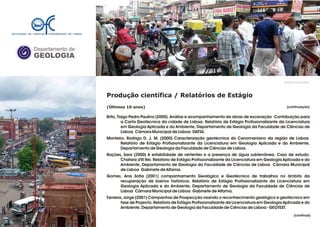 Departamento de
GEOLOGIA
GeoFCUL©2008
Produção científica / Relatórios de Estágio
(Últimos 10 anos)
Brito, Tiago Pedro Paulino (2000). Análise e acompanhamento de obras de escavação Contribuição para
a Carta Geotécnica da cidade de Lisboa. Relatório de Estágio Profissionalizante da Licenciatura
em Geologia Aplicada e do Ambiente, Departamento de Geologia da Faculdade de Ciências de
Lisboa Cãmara Municipal de Lisboa DATSU.
Monteiro, Rodrigo D. J. M. (2000) Caracterização geotécnica do Cenomaniano da região de Lisboa.
Relatório de Estágio Profissionalizante da Licenciatura em Geologia Aplicada e do Ambiente,
Departamento de Geologia da Faculdade de Ciências de Lisboa.
Rações, Sara (2000) A estabilidade de vertentes e a presença de água subterrânea. Caso de estudo:
Chafariz d'El Rei. Relatório de Estágio Profissionalizante da Licenciatura em Geologia Aplicada e do
Ambiente, Departamento de Geologia da Faculdade de Ciências de Lisboa Câmara Municipal
de Lisboa Gabinete de Alfama.
Gomes, Ana Sofia (2001) companhamento Geológico e Geotécnico de trabalhos no âmbito da
recuperação de bairros históricos. Relatório de Estágio Profissionalizante da Licenciatura em
Geologia Aplicada e do Ambiente, Departamento de Geologia da Faculdade de Ciências de
Lisboa Câmara Municipal de Lisboa Gabinete de Alfama.
Ferreira, Jorge (2001) Campanhas de Prospecção visando o reconhecimento geológico e geotécnico em
fase de Projecto. Relatório de Estágio Profissionalizante da Licenciatura em Geologia Aplicada e do
Ambiente, Departamento de Geologia da Faculdade de Ciências de Lisboa - GEOTEST.
.
.
ACTUALIZRA!ACTUALIZAR!
(continuação)
(continua)
 