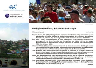 Departamento de
GEOLOGIA
GeoFCUL©2008
Produção científica / Relatórios de Estágio
(Últimos 10 anos)
Nogueira, Nuno A. C. C. (2001) Estudo geológico-geotécnico: troço Pontinha-Falagueira da Linha Azul do
Metropolitano de Lisboa. Relatório de Estágio Profissionalizante da Licenciatura em Geologia
Aplicada e do Ambiente, Dep. de Geologia da Faculdade de Ciências de Lisboa - FERCONSULT, S.A.
Silva, Pedro I. (2001) Acompanhamento de obras subterrâneas: Estudo geológico-geotécnico do
prolongamento da Linha Vermelha do Metropolitano de Lisboa Relatório de Estágio
Profissionalizante da Licenciatura em Geologia Aplicada e do Ambiente, Dep. de Geologia da
FCUL, C. M. de Lisboa DATSU.
Estudante, Mafalda (2002). Análise e acompanhamento de obras de escavação. Contribuição para a
Carta Geotécnica da cidade de Lisboa. Relatório de Estágio Profissionalizante da Licenciatura em
Geologia Aplicada e do Ambiente, Dep. de Geologia da FCUL, C. M. de Lisboa DATSU.
Costa, Rui Pereira (2002) Valorização de lamas de estações de tratamento de águas(ETAs) Relatório de
Estágio Profissionalizante da Licenciatura em Geologia Aplicada e do Ambiente, Departamento de
Geologia da Faculdade de Ciências de Lisboa Laboratório Nacional de Engenharia Civil
Peixoto, Ana Margarida Marques (2002) Acompanhamento de uma obra de contenção tipo Munique.
Relatório de Estágio Profissionalizante da Licenciatura em Geologia Aplicada e do Ambiente,
Departamento de Geologia da Faculdade de Ciências de Lisboa - TECNASOL, FGE.
Lima, Nuno Miguel de Araújo (2003) Estudo prévio de obras rodoviárias. Estudo Geológico-
Geotécnico. Relatório de Estágio Profissionalizante da Licenciatura em Geologia Aplicada
e do Ambiente, Dep. de Geologia da FCUL, - IEP.
.
.
(continuação)
(continua)
 