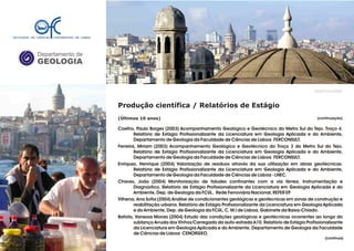 Departamento de
GEOLOGIA
GeoFCUL©2008
Produção científica / Relatórios de Estágio
(Últimos 10 anos)
Coelho, Paulo Borges (2003) Acompanhamento Geológico e Geotécnico do Metro Sul do Tejo. Troço 4.
Relatório de Estágio Profissionalizante da Licenciatura em Geologia Aplicada e do Ambiente,
Departamento de Geologia da Faculdade de Ciências de Lisboa FERCONSULT.
Ferreira, Miriam (2003) Acompanhamento Geológico e Geotécnico do Troço 3 do Metro Sul do Tejo.
Relatório de Estágio Profissionalizante da Licenciatura em Geologia Aplicada e do Ambiente,
Departamento de Geologia da Faculdade de Ciências de Lisboa FERCONSULT.
Enriquez, Henrique (2004) Valorização de resíduos através da sua utilização em obras geotécnicas.
Relatório de Estágio Profissionalizante da Licenciatura em Geologia Aplicada e do Ambiente,
Departamento de Geologia da Faculdade de Ciências de Lisboa - LNEC.
Chaves, João (2004) Monitorização de taludes confinantes com a via férrea. Instrumentação e
Diagnóstico. Relatório de Estágio Profissionalizante da Licenciatura em Geologia Aplicada e do
Ambiente, Dep. de Geologia da FCUL, Rede Ferroviária Nacional, REFER EP.
Vilhena, Ana Sofia (2004) Análise de condicionantes geológicas e geotécnicas em zonas de construção e
reabilitação urbana. Relatório de Estágio Profissionalizante da Licenciatura em Geologia Aplicada
e do Ambiente, Dep. de Geologia da FCUL, C. M.l de Lisboa, Gabinete da Baixa-Chiado.
Batista, Vanessa Morais (2004) Estudo das condições geológicas e geotécnicas ocorrentes ao longo do
sublanço Arruda dos Vinhos/Carregado da auto-estrada A10. Relatório de Estágio Profissionalizante
da Licenciatura em Geologia Aplicada e do Ambiente, Departamento de Geologia da Faculdade
de Ciências de Lisboa CENORGEO.
.
.
(continuação)
(continua)
 