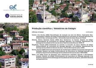 Departamento de
GEOLOGIA
GeoFCUL©2008
Produção científica / Relatórios de Estágio
(Últimos 10 anos)
Ferreira, Ana Nicolau (2004) Reconstituição da evolução da zona de Alfama. Implicações Geo-
arqueológicas. Relatório de Estágio Profissionalizante da Licenciatura em Geologia Aplicada e do
Ambiente, Dep. de Geologia da FCUL, Câmara Municipal de Lisboa, Museu da Cidade
Miranda, Patricia Alexandra Barreto (2004) Risco Geotécnico na Ferrovia. Relatório de Estágio
Profissionalizante da Licenciatura em Geologia Aplicada e do Ambiente, Departamento de
Geologia da Faculdade de Ciências de Lisboa Rede Ferroviária Nacional REFER, EP.
Magalhães, Cláudia (2005) Estabilidade de vertentes no Concelho de Lisboa. Relatório de Estágio
Profissionalizante da Licenciatura em Geologia Aplicada e do Ambiente, Departamento de
Geologia da Faculdade de Ciências de Lisboa - Câmara Municipal de Lisboa DATSU.
Gomes, Eduardo (2005) Tratamento da Fundação de uma Barragem de Betão Compactado. Barragem de
Pedrógão. Relatório de Estágio Profissionalizante da Licenciatura em Geologia Aplicada e do
Ambiente, Departamento de Geologia da Faculdade de Ciências de Lisboa MOTA-ENGIL.
Matos, Lina (2005) Estudo de Agregados para infraestruturas rodoviárias segundo a Normalização
Europeia. Relatório de Estágio Profissionalizante da Licenciatura em Geologia Aplicada e do
Ambiente, Departamento de Geologia da Faculdade de Ciências de Lisboa Laboratório Nacional
de Engenharia Civil.
.
.
ACTUALIZAR!
(continuação)
(continua)
 