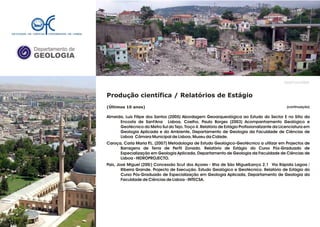 Departamento de
GEOLOGIA
GeoFCUL©2008
(continuação)
Produção científica / Relatórios de Estágio
(Últimos 10 anos)
Almeida, Luís Filipe dos Santos (2005) Abordagem Geoarqueológica ao Estudo do Sector E no Sítio da
Encosta de Sant'Ana Lisboa. Coelho, Paulo Borges (2003) Acompanhamento Geológico e
Geotécnico do Metro Sul do Tejo. Troço 4. Relatório de Estágio Profissionalizante da Licenciatura em
Geologia Aplicada e do Ambiente, Departamento de Geologia da Faculdade de Ciências de
Lisboa Câmara Municipal de Lisboa, Museu da Cidade.
Caroça, Carla Maria P.L. (2007) Metodologia de Estudo Geológico-Geotécnico a utilizar em Projectos de
Barragens de Terra de Perfil Zonado. Relatório de Estágio do Curso Pós-Graduado de
Especialização em Geologia Aplicada, Departamento de Geologia da Faculdade de Ciências de
Lisboa - HIDROPROJECTO.
Pais, José Miguel (200/) Concessão Scut dos Açores - Ilha de São MiguelLanço 2.1 Via Rápida Lagoa /
Ribeira Grande. Projecto de Execução. Estudo Geológico e Geotécnico. Relatório de Estágio do
Curso Pós-Graduado de Especialização em Geologia Aplicada, Departamento de Geologia da
Faculdade de Ciências de Lisboa - INTECSA.
.
.
 