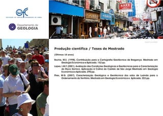 Departamento de
GEOLOGIA
GeoFCUL©2008
Produção científica / Teses de Mestrado
(Últimos 10 anos)
Rocha, M.E. (1998). Contribuição para a Cartografia Geotécnica de Bragança. Mestrado em
Geologia Económica e Aplicada. 152 pp.
Lopes, I.M.F. (2001). Avaliação das Condições Geológicas e Geotécnicas para a Caracterização
do Risco Sísmico. Aplicação à Colina do Castelo de São Jorge Mestrado em Geologia
Económica e Aplicada. 290 pp.
Pires, M.G. (2007). Caracterização Geológica e Geotécnica dos solos de Luanda para o
Ordenamento do Território. Mestrado em Geologia Económica e Aplicada. 203 pp.
.
.
 