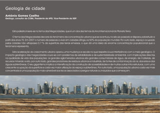 Geologia de cidade
António Gomes Coelho
Geólogo, consultor da COBA, Presidente da APG, Vice-Presidente da SGP.
Esta palestra insere-se no tema das Megacidades, que é um dos dez temas do Ano Internacional do Planeta Terra.
O tema das Megacidades decorre do fenómeno da concentração urbana que se acentuou no século passado e disparou sobretudo a
partir dos anos 70. Em 2007 o número de pessoas a viver em cidades atingiu os 50% da população mundial. Por outro lado, espaço ocupado
pelas cidades não ultrapassa 0,7 % da superfície das terras emersas, o que dá uma ideia da enorme concentração populacional que o
fenómeno representa.
Esta aceleração do crescimento urbano operou uma mudança e escala no que respeita à sua interferência com o meio geológico. O
impacto geológico das megacidades cruza-se com problemas de estabilidade e de sustentabildade ambiental, com implicações directas
na qualidade de vida das populações: os grandes aglomerados urbanos são grandes consumidores de água, de energia, de materiais, de
recursos minerais; e são, por outro lado, grandes produtores de resíduos urbanos e industriais, de fontes de contaminação do ar, dos solos e das
águas subterrâneas. O seu gigantismo implica a intensificação da construção de acessibilidades e de muitas outras infra-estruturas, com uma
crescente ocupação da superfície e cada vez maior utilização do espaço subterrâneo. Por outro lado, uma população urbana cada vez mais
concentrada é uma população mais vulnerável aos riscos associados a perigos naturais ou induzidos que a ameaçam.
 