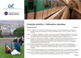 Departamento de
GEOLOGIA
GeoFCUL©2008
Produção científica / Publicações relevantes
(Últimos 10 anos)
Cabral, J.; Marques, F.M.S.F. (2001) Paleoseismological studies in onshore Portugal: Holocene thrusting or
landslide activity? EOS, Transactions, American Geophysical Union, v. 82 (32), August 7, 2001, pp.
351-352.
Cabral, J., Marques, F., Figueiredo, P., Matias, L. (2007) Active surface faulting or landsliding? A controversy
concerning the Vila Chã de Ourique site (Lower Tagus Valley). The landslide model. 7º Cong. Sismol.
Eng. Sísmica Sísmica 2007, 26-28 Sept. 2007, FEUP, Porto, Portugal. CD-ROM Proc., 9pp.
Frias, A., Roque, A.J., Almeida, I.M., Caldeira, L., Andrade, R. (2008) Caracterização laboratorial de finos de
pedreira de granito visando a sua aplicação em obras geotécnicas no âmbito do Protocolo
LNEC/Mota-Engil XI Congresso Nacional de Geotecnia. Faculdade de Ciências e Tecnologia da
Universidade de Coimbra. CD-ROM, 8p.
Marques, F.M.S.F. (2000) Evolução das arribas e da linha de costa no arco litoral Tróia-Sines (Portugal).
Seminário sobre a Zona Costeira do Alentejo (EUROCOAST), Sines, 16-18 Jun., 1999. Carvalho, G. S.;
Gomes, F. V.; Pinto, F. T. (Eds) A Zona Costeira do Alentejo, pp. 69-80, Associação EUROCOAST-
PORTUGAL.
Marques, F.M.S.F. (2003) Landslide activity in Upper Paleozoic shale sea cliffs: a case study along the western
coast of the Algarve (Portugal). Bulletin of Engineering Geology and the Environment, v. 62 (4), 299-313.
Marques F.M.S.F. (2005). The “Praia do Telheiro” landslide: a 1755 Lisbon earthquake triggered slope instability?
Int. Conf. "250 th Anniversary of the 1755 Lisbon Earthquake", Lisbon. Proc. P.: 399-403.
.
(continuação)
(continua)
 