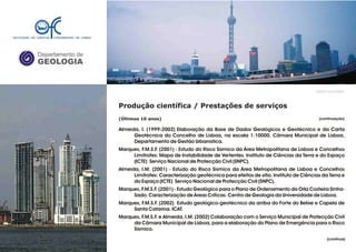 Departamento de
GEOLOGIA
GeoFCUL©2008
Produção científica / Prestações de serviços
(Últimos 10 anos)
Almeida, I. (1999-2002) Elaboração da Base de Dados Geológicos e Geotécnico e da Carta
Geotécnica do Concelho de Lisboa, na escala 1:10000. Câmara Municipal de Lisboa,
Departamento de Gestão Urbanística.
Marques, F.M.S.F. (2001) - Estudo do Risco Sísmico da Área Metropolitana de Lisboa e Concelhos
Limítrofes: Mapa de Instabilidade de Vertentes. Instituto de Ciências da Terra e do Espaço
(ICTE) Serviço Nacional de Protecção Civil (SNPC).
Almeida, I.M. (2001) - Estudo do Risco Sísmico da Área Metropolitana de Lisboa e Concelhos
Limítrofes: Caracterização geotécnica para efeitos de sítio. Instituto de Ciências da Terra e
do Espaço (ICTE) Serviço Nacional de Protecção Civil (SNPC).
Marques, F.M.S.F. (2001) - Estudo Geológico para o Plano de Ordenamento da Orla Costeira Sintra-
Sado. Caracterização de Áreas Críticas. Centro de Geologia da Universidade de Lisboa.
Marques, F.M.S.F. (2002) Estudo geológico-geotécnico da arriba do Forte do Belixe e Capela de
Santa Catarina. ICAT.
Marques, F.M.S.F. e Almeida, I.M. (2002) Colaboração com o Serviço Municipal de Protecção Civil
da Câmara Municipal de Lisboa, para a elaboração do Plano de Emergência para o Risco
Sísmico.
.
(continuação)
(continua)
 