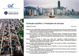 Departamento de
GEOLOGIA
GeoFCUL©2008
Produção científica / Prestações de serviços
(Últimos 10 anos)
Marques, F.M.S.F. (2006-2008) Avaliação quantitativa da intensidade da erosão das arribas do litoral do
Algarve Central. Faculdade de Ciências da Universidade de Lisboa - Comissão de Coordenação
e Desenvolvimento Regional do Algarve (CCDRA).
Figueiredo, P., Mendes, T., Marques, F., Andrade, C., Freitas, M.C. (2007) - Localização de uma estrutura
de protecção e da amarração do submarino Barracuda junto a S. Pedro do Estoril - Estudo
geológico preliminar. Centro de Geologia da Universidade de Lisboa - Câmara Municipal de
Cascais, 19 p..
Marques, F.M.S.F., Andrade, C., Freitas, M.C., Silva, M.C., Carvalho, R. (2008) Comentários ao
anteprojecto de regime jurídico da REN Dezembro de 2007. CeGUL - Secretaria de Estado do
Ordenamento do Território e das Cidades, 12 pp..
Marques, F.M.S.F. (2007-2008) Estudo do Risco Sísmico e de Tsunamis do Algarve: Vulnerabilidade e
Instabilidade de arribas litorais. ICTE - SNBPC.
Almeida, I.M. (2005-2007) Acompanhamento dos trabalhos no Túnel do Rossio. Rede Ferroviária
Nacional Refer, EP.
Almeida, I.M., coord. (2008) Estudo de Impacte Ambiental da Terceira Travessia do Tejo: Geologia e
Geomorfologia; Recursos Hídricos Subterrâneos.
Marques, F.M.S.F. (2007). Critérios de delimitação da REN - Parecer preliminar. Centro de Geologia da
Universidade de Lisboa/CCDRLVT, 9 p.
.
(continuação)
 