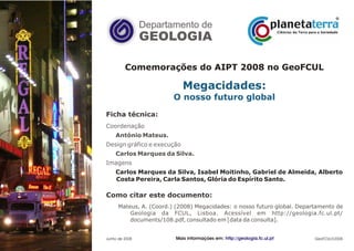 Departamento de
GEOLOGIA
GeoFCUL©2008
Comemorações do AIPT 2008 no GeoFCUL
Carlos Marques da Silva, Isabel Moitinho, Gabriel de Almeida, Alberto
Costa Pereira, Carla Santos, Glória do Espírito Santo.
Megacidades:
O nosso futuro global
Ficha técnica:
Como citar este documento:
.
.
.
.
.
.
.
Coordenação
Design gráfico e execução
Imagens
António Mateus.
Carlos Marques da Silva.
Mateus, A. (Coord.) (2008) Megacidades: o nosso futuro global. Departamento de
Geologia da FCUL, Lisboa. Acessível em http://geologia.fc.ul.pt/
documents/108.pdf, consultado em [data da consulta].
Junho de 2008Paracelso Mais informações em: http://geologia.fc.ul.pt
 