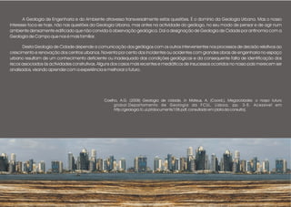 A Geologia de Engenharia e do Ambiente atravessa transversalmente estas questões. É o domínio da Geologia Urbana. Mas o nosso
interesse foca-se hoje, não nas questões da Geologia Urbana, mas antes na actividade do geólogo, no seu modo de pensar e de agir num
ambiente densamente edificado que não convida à observação geológica. Daí a designação de Geologia de Cidade por antinomia com a
Geologia de Campo que nos é mais familiar.
Desta Geologia de Cidade depende a comunicação dos geólogos com os outros intervenientes nos processos de decisão relativos ao
crescimento e renovação dos centros urbanos. Noventa por cento dos incidentes ou acidentes com grandes obras de engenharia no espaço
urbano resultam de um conhecimento deficiente ou inadequado das condições geológicas e da consequente falta de identificação dos
riscos associados às actividades construtivas. Alguns dos casos mais recentes e mediáticos de insucessos ocorridos no nosso país merecem ser
analisados, visando aprender com a experiência e melhorar o futuro.
Coelho, A.G. (2008) Geologia de cidade, in Mateus, A. (Coord.), Megacidades: o nosso futuro
global.Departamento de Geologia da FCUL, Lisboa, pp. 3-5. Acessível em
http://geologia.fc.ul.pt/documents/108.pdf, consultado em [data da consulta].
 