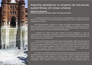 Aspectos geológicos no projecto de estruturas
subterrâneas em áreas urbanas
Gabriel de Almeida
Geólogo de Engenharia, Professor Auxiliar Convidado do GeoFCUL.
.
A ocupação subterrânea em áreas urbanas é uma realidade que no presente não pode
deixar de ser considerada ao nível das cidades pelas entidades que têm o encargo da Gestão e
Ordenamento do Território.
Muito frequentemente as razões e os critérios de escolha da localização das diversas
estruturas subterrâneas não considera, com o pormenor desejável, o conhecimento prévio dos
aspectos geológico e geotécnicos, que se admite possam não ser determinantes, mas que são sem
dúvida um factor básico a merecer a consideração do Planeador.
A selecção do melhor local pode minimizar de forma significativa o custo do
Empreendimento, as dificuldades construtivas e mesmo de exploração definitiva. Para além dos
aspectos de ordem ambiental que têm necessariamente de ser considerados relativamente aos
impactes que a ocupação determine.
A construção de estruturas enterradas, atingindo profundidades médias mais frequentes da
ordem dos 12 a 15 m, correspondentes a 4 ou 5 pisos, enquadradas em áreas urbanas, obriga ao
recurso a tecnologias específicas de construção, cuja selecção passa pelo reconhecimento das
características dos maciços geológicos. Este conhecimento permite adoptar a solução mais
adequada às condições naturais e simultaneamente compatível com as condicionantes,
resultantes da existência das estruturas e infra-estruturas na envolvente urbana.
Na análise de viabilidade de execução das estruturas enterradas, deverão salientar-se as
características do maciço que determinam a maior ou menor facilidade da escavação a realizar.
Assim, a localização desses trabalhos no maciço rochoso, onde o material exibe elevadas
características resistentes e baixa fracturação, torna difícil o seu desmonte, obrigando ao recurso a
metodologias menos correntes na área da construção civil, mas necessárias devido às
 