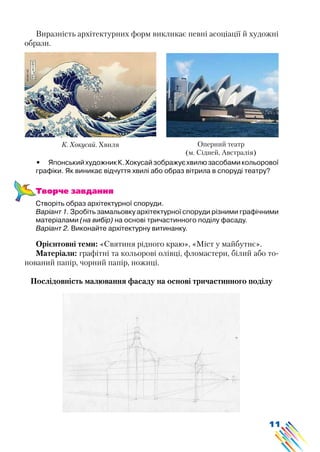 11
Виразність архітектурних форм викликає певні асоціації й художні
образи.
•	 ЯпонськийхудожникК.Хокусайзображуєхвилюзасобамикольорової
графіки. Як виникає відчуття хвилі або образ вітрила в споруді театру?
Творче завдання
Створіть образ архітектурної споруди.
Варіант 1. Зробіть замальовку архітектурної споруди різними графічними
матеріалами (на вибір) на основі тричастинного поділу фасаду.
Варіант 2. Виконайте архітектурну витинанку.
Орієнтовні теми: «Святиня рідного краю», «Міст у майбутнє».
Матеріали: графітні та кольорові олівці, фломастери, білий або то-
нований папір, чорний папір, ножиці.
Послідовність малювання фасаду на основі тричастинного поділу
К. Хокусай. Хвиля Оперний театр
(м. Сідней, Австралія)
 