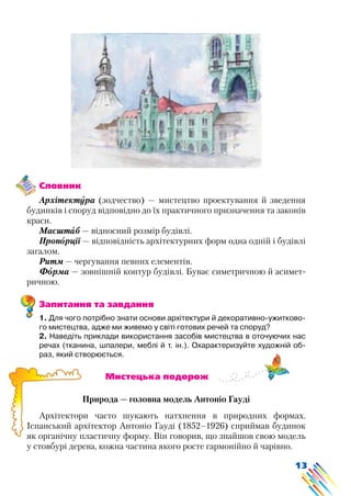 13
Словник
Архітектура (зодчество) — мистецтво проектування й зведення
будинків і споруд відповідно до їх практичного призначення та законів
краси.
Масштаб — відносний розмір будівлі.
Пропорції — відповідність архітектурних форм одна одній і будівлі
загалом.
Ритм — чергування певних елементів.
Форма — зовнішній контур будівлі. Буває симетричною й асимет-
ричною.
Запитання та завдання
1. Для чого потрібно знати основи архітектури й декоративно-ужитково-
го мистецтва, адже ми живемо у світі готових речей та споруд?
2. Наведіть приклади використання засобів мистецтва в оточуючих нас
речах (тканина, шпалери, меблі й т. ін.). Охарактеризуйте художній об-
раз, який створюється.
			 Мистецька подорож
Природа — головна модель Антоніо Гауді
Архітектори часто шукають натхнення в природних формах.
Іспанський архітектор Антоніо Гауді (1852–1926) сприймав будинок
як органічну пластичну форму. Він говорив, що знайшов свою модель
у стовбурі дерева, кожна частина якого росте гармонійно й чарівно.
 