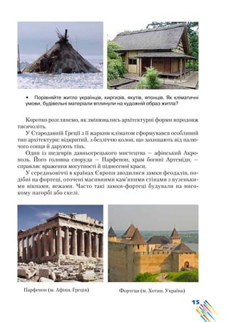 15
•	 Порівняйте житло українців, киргизів, якутів, японців. Як кліматичні
умови, будівельні матеріали вплинули на художній образ житла?
Коротко розглянемо, як змінювались архітектурні форми впродовж
тисячоліть.
У Стародавній Греції з її жарким кліматом сформувався особливий
тип архітектури: відкритий, з безліччю колон, що захищають від палю-
чого сонця й дарують тінь.
Один із шедеврів давньогрецького мистецтва — афінський Акро-
поль. Його головна споруда — Парфенон, храм богині Артеміди, —
справляє враження могутності й піднесеної краси.
У середньовіччі в країнах Європи зводилися замки феодалів, по-
дібні на фортеці, оточені масивними кам’яними стінами з вузеньки-
ми вікнами, вежами. Часто такі замки-фортеці будували на висо-
кому пагорбі або скелі.
Парфенон (м. Афіни, Греція) Фортеця (м. Хотин, Україна)
 